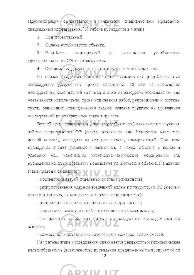 (администрация организации) и главными специалистами проводятся специальные исследования. [5] Работа проводится в 4 этапа: 1. Подготовительный. 2. Оценка устойчивости объекта. 3. Разработка мероприятий по повышению устойчивости функционирования ОЭ и его элементов. 4. Оформление документации по результатам исследования. На первом (подготовительном) этапе исследования разрабатываются необходимые документы: приказ начальника ГЗ ОЭ на проведение исследования; календарный план подготовки и проведения исследования, где указываются исполнители, сроки исполнения работ, руководители и составы групп, решающих специфические задачи; задания группам на проведение исследований по конкретному кругу вопросов. Второй этап исследования (оценка устойчивости) начинается с изучения района расположения ОЭ (город, равнинная или болотистая местность лесной массив), исследования его планировки, коммуникаций. При этом проводится анализ уязвимости элементов, а также объекта в целом в условиях ЧС, намечаются инженерно-технические мероприятия ГЗ, проведение которых обеспечит повышение устойчивости объекта. На данном этапе проводится анализ: - последствий аварий отдельных систем производства; - распространения ударной воздушной волны по территории ОЭ (места и характер взрывов, их мощность и вероятные последствия); - распространение огня при различных видах пожара; - надежности коммуникаций и промышленных комплексов; - распространения облаков зараженного воздуха при «выходе» вредных веществ; - возможности образования токсичных и пожароопасных смесей. На третьем этапе исследования оценивается реальность и экономическая целесообразность (возможность) проведения предложенных мероприятий по 12 