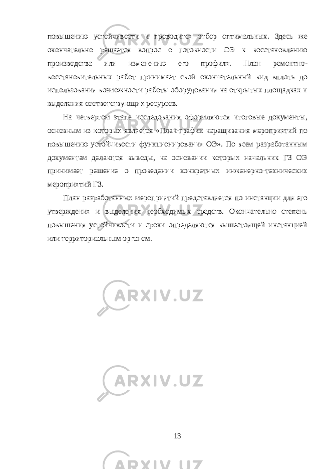 повышению устойчивости и проводится отбор оптимальных. Здесь же окончательно решается вопрос о готовности ОЭ к восстановлению производства или изменению его профиля. План ремонтно- восстановительных работ принимает свой окончательный вид вплоть до использования возможности работы оборудования на открытых площадках и выделения соответствующих ресурсов. На четвертом этапе исследования оформляются итоговые документы, основным из которых является «План-график наращивания мероприятий по повышению устойчивости функционирования ОЭ». По всем разработанным документам делаются выводы, на основании которых начальник ГЗ ОЭ принимает решение о проведении конкретных инженерно-технических мероприятий ГЗ. План разработанных мероприятий представляется по инстанции для его утверждения и выделения необходимых средств. Окончательно степень повышения устойчивости и сроки определяются вышестоящей инстанцией или территориальным органом. 13 