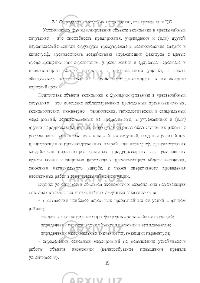 2.1 Определение устойчивости функционирования в ЧС Устойчивость функционирования объекта экономики в чрезвычайных ситуациях - это способность предприятия, учреждения и (или) другой народнохозяйственной структуры предупреждать возникновение аварий и катастроф, противостоять воздействию поражающих факторов с целью предотвращения или ограничения угрозы жизни и здоровью персонала и проживающего вблизи населения и материального ущерба, а также обеспечивать восстановление нарушенного производства в минимально короткий срок. Подготовка объекта экономики к функционированию в чрезвычайных ситуациях - это комплекс заблаговременно проводимых организационных, экономических, инженерно - технических, технологических и специальных мероприятий, осуществляемых на предприятиях, в учреждениях и (или) других народнохозяйственных структурах с целью обеспечения их работы с учетом риска возникновения чрезвычайных ситуаций, создания условий для предотвращения производственных аварий или катастроф, противостояния воздействию поражающих факторов, предупреждения или уменьшения угрозы жизни и здоровью персонала и проживающего вблизи населения, снижения материального ущерба, а также оперативного проведения неотложных работ в зоне чрезвычайной ситуации. Оценка устойчивости объектов экономики к воздействию поражающих факторов в различных чрезвычайных ситуациях заключается в: - в выявлении наиболее вероятных чрезвычайных ситуаций в данном районе; - анализе и оценке поражающих факторов чрезвычайных ситуаций; - определении характеристик объекта экономики и его элементов; - определении максимальных значений поражающих параметров; - определении основных мероприятий по повышению устойчивости работы объекта экономики (целесообразное повышение предела устойчивости). 15 