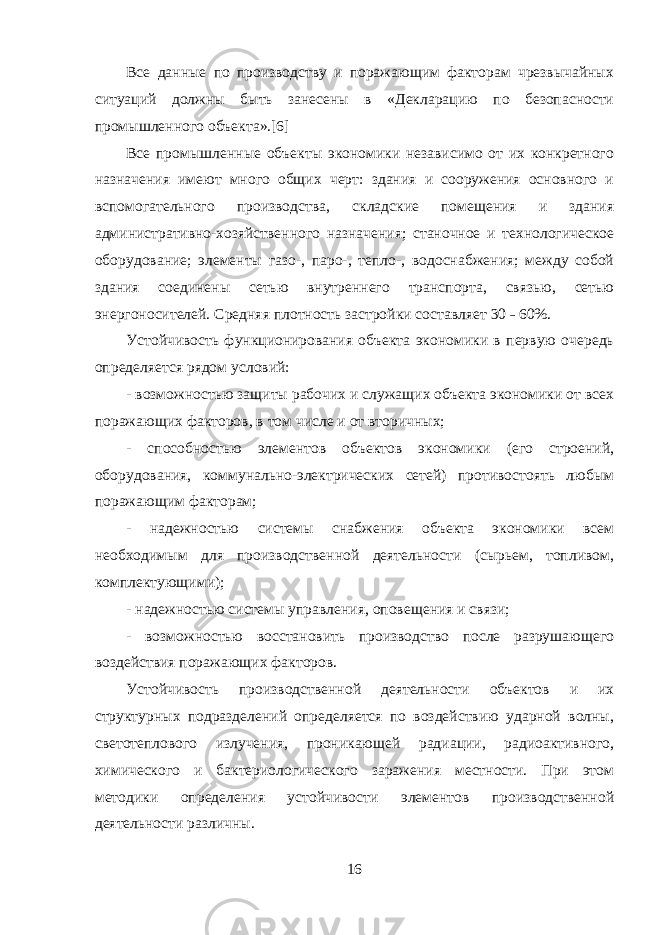 Все данные по производству и поражающим факторам чрезвычайных ситуаций должны быть занесены в «Декларацию по безопасности промышленного объекта».[6] Все промышленные объекты экономики независимо от их конкретного назначения имеют много общих черт: здания и сооружения основного и вспомогательного производства, складские помещения и здания административно-хозяйственного назначения; станочное и технологическое оборудование; элементы газо-, паро-, тепло-, водоснабжения; между собой здания соединены сетью внутреннего транспорта, связью, сетью энергоносителей. Средняя плотность застройки составляет 30 ˗ 60%. Устойчивость функционирования объекта экономики в первую очередь определяется рядом условий: - возможностью защиты рабочих и служащих объекта экономики от всех поражающих факторов, в том числе и от вторичных; - способностью элементов объектов экономики (его строений, оборудования, коммунально-электрических сетей) противостоять любым поражающим факторам; - надежностью системы снабжения объекта экономики всем необходимым для производственной деятельности (сырьем, топливом, комплектующими); - надежностью системы управления, оповещения и связи; - возможностью восстановить производство после разрушающего воздействия поражающих факторов. Устойчивость производственной деятельности объектов и их структурных подразделений определяется по воздействию ударной волны, светотеплового излучения, проникающей радиации, радиоактивного, химического и бактериологического заражения местности. При этом методики определения устойчивости элементов производственной деятельности различны. 16 