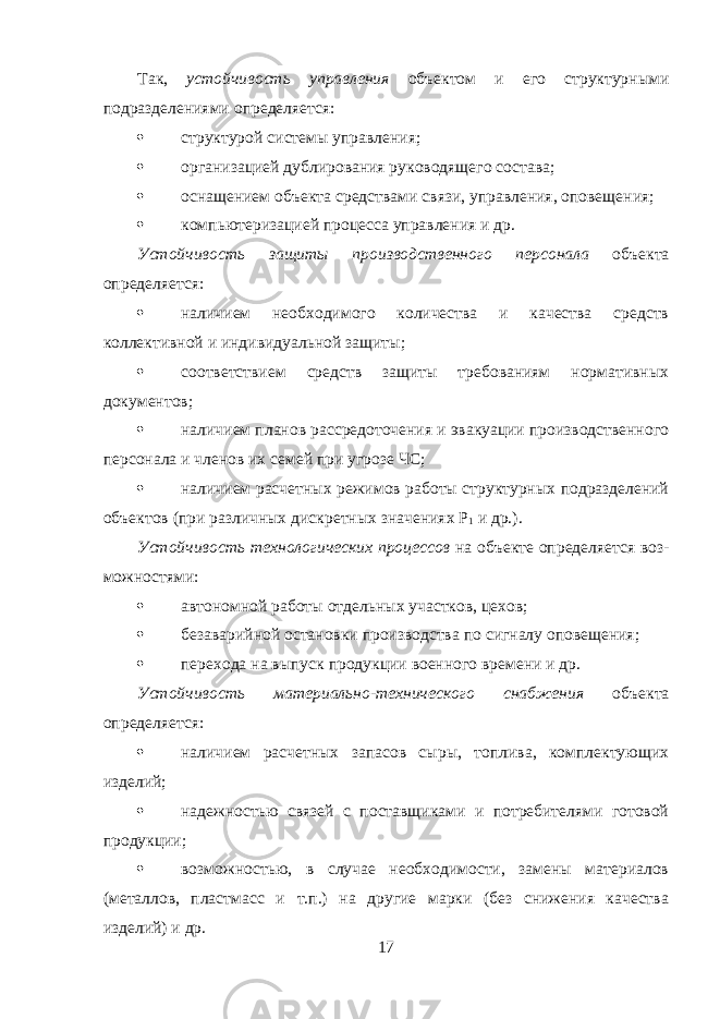 Так, устойчивость управления объектом и его структурными подразделениями определяется:  структурой системы управления;  организацией дублирования руководящего состава;  оснащением объекта средствами связи, управления, оповещения;  компьютеризацией процесса управления и др. Устойчивость защиты производственного персонала объекта определяется:  наличием необходимого количества и качества средств коллективной и индивидуальной защиты;  соответствием средств защиты требованиям нормативных документов;  наличием планов рассредоточения и эвакуации производственного персонала и членов их семей при угрозе ЧС;  наличием расчетных режимов работы структурных подразделений объектов (при различных дискретных значениях Р 1 и др.). Устойчивость технологических процессов на объекте определяется воз - можностями:  автономной работы отдельных участков, цехов;  безаварийной остановки производства по сигналу оповещения;  перехода на выпуск продукции военного времени и др. Устойчивость материально-технического снабжения объекта определяется:  наличием расчетных запасов сыры, топлива, комплектующих изделий;  надежностью связей с поставщиками и потребителями готовой продукции;  возможностью, в случае необходимости, замены материалов (металлов, пластмасс и т.п.) на другие марки (без снижения качества изделий) и др. 17 