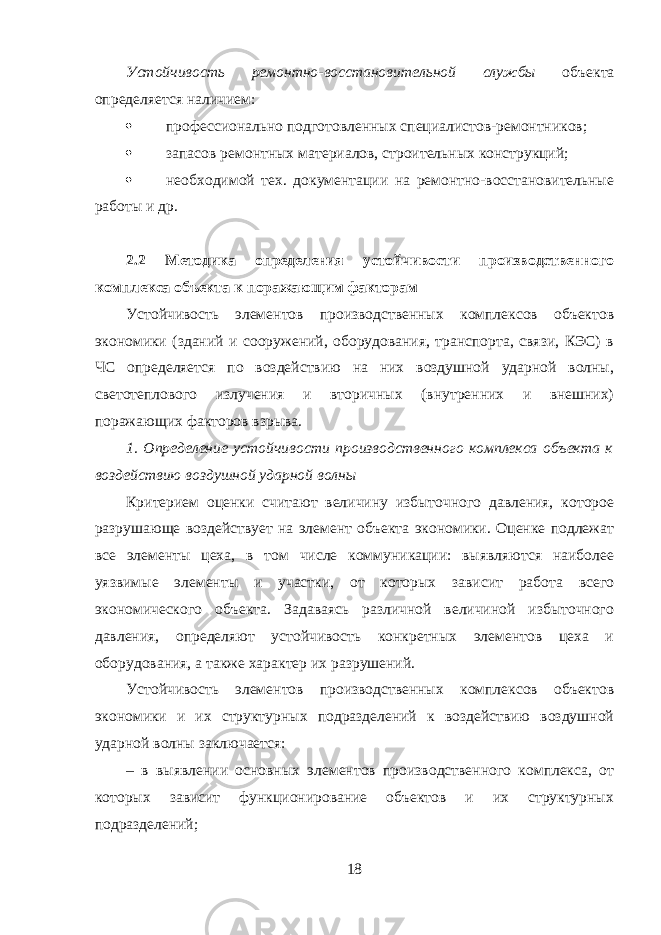 Устойчивость ремонтно-восстановительной службы объекта определяется наличием:  профессионально подготовленных специалистов-ремонтников;  запасов ремонтных материалов, строительных конструкций;  необходимой тех. документации на ремонтно-восстановительные работы и др. 2.2 Методика определения устойчивости производственного комплекса объекта к поражающим факторам Устойчивость элементов производственных комплексов объектов экономики (зданий и сооружений, оборудования, транспорта, связи, КЭС) в ЧС определяется по воздействию на них воздушной ударной волны, светотеплового излучения и вторичных (внутренних и внешних) поражающих факторов взрыва. 1. Определение устойчивости производственного комплекса объекта к воздействию воздушной ударной волны Критерием оценки считают величину избыточного давления, которое разрушающе воздействует на элемент объекта экономики. Оценке подлежат все элементы цеха, в том числе коммуникации: выявляются наиболее уязвимые элементы и участки, от которых зависит работа всего экономического объекта. Задаваясь различной величиной избыточного давления, определяют устойчивость конкретных элементов цеха и оборудования, а также характер их разрушений. Устойчивость элементов производственных комплексов объектов экономики и их структурных подразделений к воздействию воздушной ударной волны заключается: – в выявлении основных элементов производственного комплекса, от которых зависит функционирование объектов и их структурных подразделений; 18 