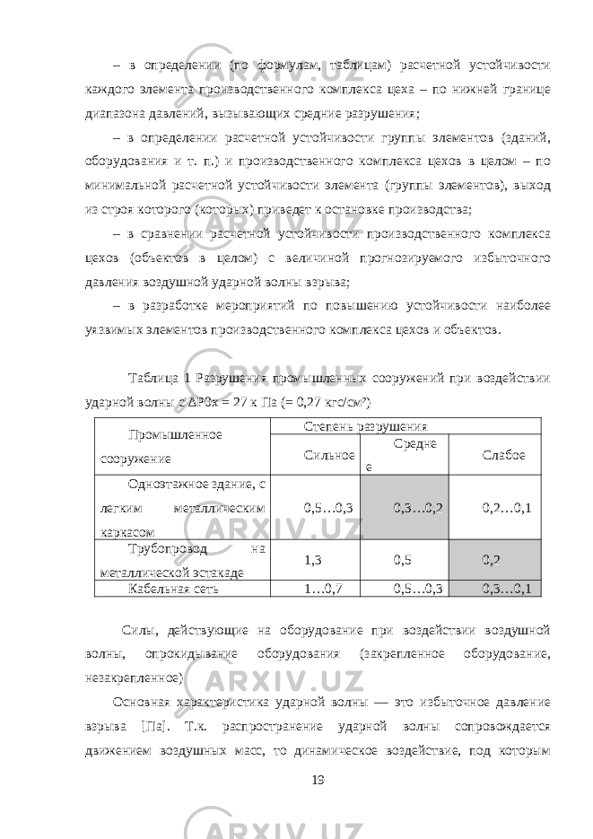 – в определении (по формулам, таблицам) расчетной устойчивости каждого элемента производственного комплекса цеха – по нижней границе диапазона давлений, вызывающих средние разрушения; – в определении расчетной устойчивости группы элементов (зданий, оборудования и т. п.) и производственного комплекса цехов в целом – по минимальной расчетной устойчивости элемента (группы элементов), выход из строя которого (которых) приведет к остановке производства; – в сравнении расчетной устойчивости производственного комплекса цехов (объектов в целом) с величиной прогнозируемого избыточного давления воздушной ударной волны взрыва; – в разработке мероприятий по повышению устойчивости наиболее уязвимых элементов производственного комплекса цехов и объектов. Таблица 1 Разрушения промышленных сооружений при воздействии ударной волны с ∆Р0 x = 27 к Па (= 0,27 кгс/см²) Промышленное сооружение Степень разрушения Сильное Средне е Слабое Одноэтажное здание, с легким металлическим каркасом 0,5…0,3 0,3…0,2 0,2…0,1 Трубопровод на металлической эстакаде 1,3 0,5 0,2 Кабельная сеть 1…0,7 0,5…0,3 0,3…0,1 Силы, действующие на оборудование при воздействии воздушной волны, опрокидывание оборудования (закрепленное оборудование, незакрепленное) Основная характеристика ударной волны — это избыточное давление взрыва [Па]. Т.к. распространение ударной волны сопровождается движением воздушных масс, то динамическое воздействие, под которым 19 