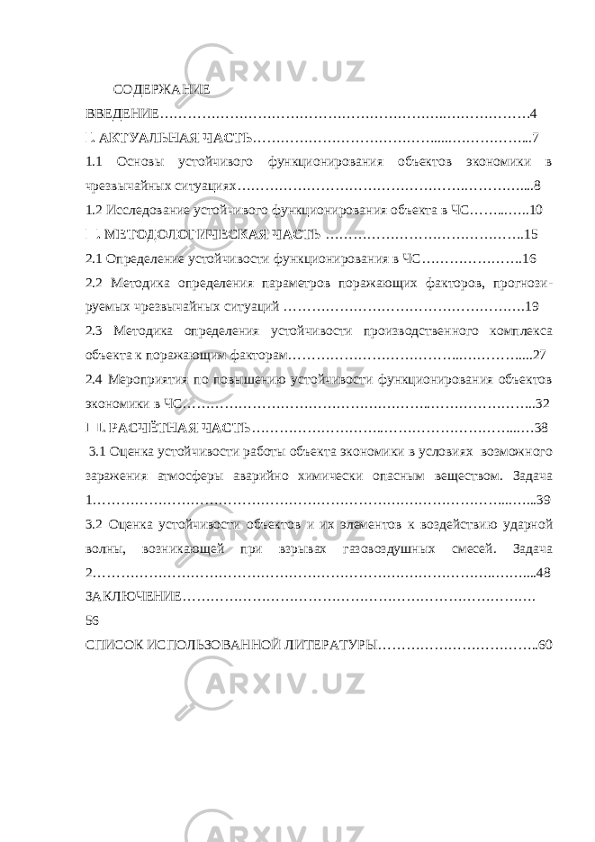 СОДЕРЖАНИЕ ВВЕДЕНИЕ……………………………………………………..………………4 . АКТУАЛЬНАЯ ЧАСТЬⅠ ………………………………….....……………...7 1.1 Основы устойчивого функционирования объектов экономики в чрезвычайных ситуациях………………………………………….…………....8 1.2 Исследование устойчивого функционирования объекта в ЧС……...…..10 . МЕТОДОЛОГИЧЕСКАЯ ЧАСТЬ Ⅱ …………………………………….15 2.1 Определение устойчивости функционирования в ЧС………………….16 2.2 Методика определения параметров поражающих факторов, прогнози- руемых чрезвычайных ситуаций …………………………………………….19 2.3 Методика определения устойчивости производственного комплекса объекта к поражающим факторам………………………………..…………....27 2.4 Мероприятия по повышению устойчивости функционирования объектов экономики в ЧС…………………………………….………..…………………..32 . РАСЧЁТНАЯ ЧАСТЬ Ⅲ ………………………..………………………...…38 3.1 Оценка устойчивости работы объекта экономики в условиях возможного заражения атмосферы аварийно химически опасным веществом. Задача 1………………………………………………………….…………………...…...39 3.2 Оценка устойчивости объектов и их элементов к воздействию ударной волны, возникающей при взрывах газовоздушных смесей. Задача 2………………………………………………………….………………..……....48 ЗАКЛЮЧЕНИЕ…………………………………………………………………. 56 СПИСОК ИСПОЛЬЗОВАННОЙ ЛИТЕРАТУРЫ……………………………..60 2 