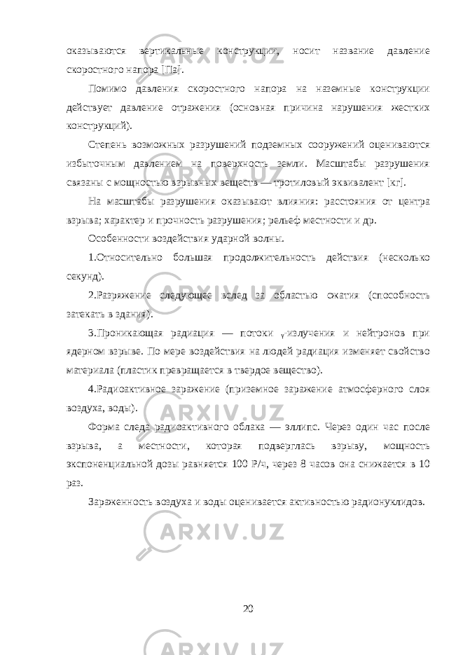 оказываются вертикальные конструкции, носит название давление скоростного напора [Па]. Помимо давления скоростного напора на наземные конструкции действует давление отражения (основная причина нарушения жестких конструкций). Степень возможных разрушений подземных сооружений оцениваются избыточным давлением на поверхность земли. Масштабы разрушения связаны с мощностью взрывных веществ — тротиловый эквивалент [кг]. На масштабы разрушения оказывают влияния: расстояния от центра взрыва; характер и прочность разрушения; рельеф местности и др. Особенности воздействия ударной волны. 1.Относительно большая продолжительность действия (несколько секунд). 2.Разряжение следующее вслед за областью сжатия (способность затекать в здания). 3.Проникающая радиация — потоки ᵧ-излучения и нейтронов при ядерном взрыве. По мере воздействия на людей радиация изменяет свойство материала (пластик превращается в твердое вещество). 4.Радиоактивное заражение (приземное заражение атмосферного слоя воздуха, воды). Форма следа радиоактивного облака — эллипс. Через один час после взрыва, а местности, которая подверглась взрыву, мощность экспоненциальной дозы равняется 100 Р/ч, через 8 часов она снижается в 10 раз. Зараженность воздуха и воды оценивается активностью радионуклидов. 20 