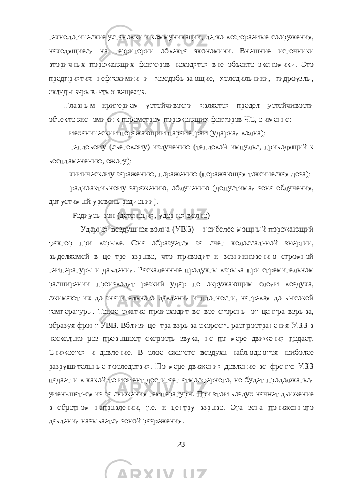 технологические установки и коммуникации, легко возгораемые сооружения, находящиеся на территории объекта экономики. Внешние источники вторичных поражающих факторов находятся вне объекта экономики. Это предприятия нефтехимии и газодобывающие, холодильники, гидроузлы, склады взрывчатых веществ. Главным критерием устойчивости является предел устойчивости объекта экономики к параметрам поражающих факторов ЧС, а именно: - механическим поражающим параметрам (ударная волна); - тепловому (световому) излучению (тепловой импульс, приводящий к воспламенению, ожогу); - химическому заражению, поражению (поражающая токсическая доза); - радиоактивному заражению, облучению (допустимая зона облучения, допустимый уровень радиации). Радиусы зон (детонация, ударная волна) Ударная воздушная волна (УВВ) – наиболее мощный поражающий фактор при взрыве. Она образуется за счет колоссальной энергии, выделяемой в центре взрыва, что приводит к возникновению огромной температуры и давления. Раскаленные продукты взрыва при стремительном расширении производят резкий удар по окружающим слоям воздуха, сжимают их до значительного давления и плотности, нагревая до высокой температуры. Такое сжатие происходит во все стороны от центра взрыва, образуя фронт УВВ. Вблизи центра взрыва скорость распространения УВВ в несколько раз превышает скорость звука, но по мере движения падает. Снижается и давление. В слое сжатого воздуха наблюдаются наиболее разрушительные последствия. По мере движения давление во фронте УВВ падает и в какой-то момент достигает атмосферного, но будет продолжаться уменьшаться из-за снижения температуры. При этом воздух начнет движение в обратном направлении, т.е. к центру взрыва. Эта зона пониженного давления называется зоной разрежения. 23 