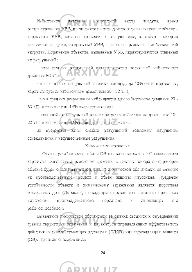 Избыточное давление, скоростной напор воздуха, время распространения УВВ, продолжительность действия фазы сжатия на объект – параметры УУВ, которые приводят к разрушениям, характер которых зависит от нагрузки, создаваемой УВВ, и реакции предмета на действия этой нагрузки. Поражения объектов, вызванные УВВ, характеризуются степенью их разрушений: - зона полных разрушений характеризуется величиной избыточного давления 50 кПа; - зона сильных разрушений занимает площадь до 10% очага поражения, характеризуется избыточным давлением 30 ˗ 50 кПа; - зона средних разрушений наблюдается при избыточном давлении 20 ˗ 30 кПа и занимает до 15% очага поражения; - зона слабых разрушений характеризуется избыточным давлением 10 ˗ 20 кПа и занимает до 62% площади очага поражения. За пределами зоны слабых разрушений возможны нарушения остекленения и несущественные разрушения. Химическое заражение Оценка устойчивости работы ОЭ при возникновении ЧС химического характера включает: определение времени, в течение которого территория объекта будет опасна для людей; анализ химической обстановки, ее влияние на производственный процесс и объем защиты персонала. Пределом устойчивости объекта к химическому заражению является пороговая токсическая доза (Д п токс ), приводящая к появлению начальных признаков поражения производственного персонала и снижающая его работоспособность. Выявление химической обстановки ее оценка сводится к определению границ территории заражения и параметров определяющих эффективность действия сильнодействующих ядовитых (СДЯВ) или отравляющих веществ (ОВ). При этом определяются: 24 