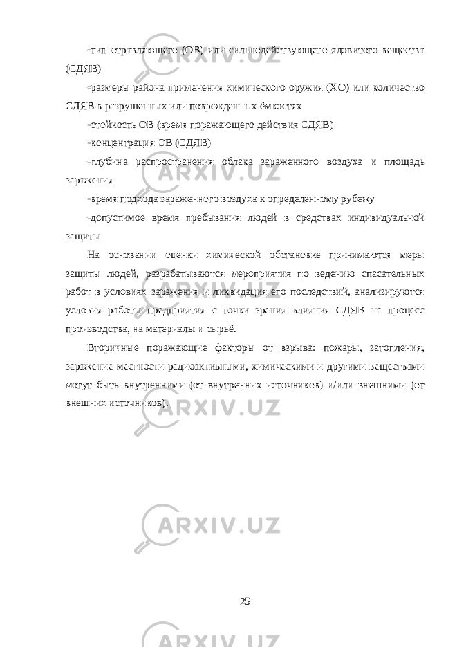  тип отравляющего (ОВ) или сильнодействующего ядовитого вещества (СДЯВ)  размеры района применения химического оружия (ХО) или количество СДЯВ в разрушенных или поврежденных ёмкостях  стойкость ОВ (время поражающего действия СДЯВ)  концентрация ОВ (СДЯВ)  глубина распространения облака зараженного воздуха и площадь заражения  время подхода зараженного воздуха к определенному рубежу  допустимое время пребывания людей в средствах индивидуальной защиты На основании оценки химической обстановке принимаются меры защиты людей, разрабатываются мероприятия по ведению спасательных работ в условиях заражения и ликвидация его последствий, анализируются условия работы предприятия с точки зрения влияния СДЯВ на процесс производства, на материалы и сырьё. Вторичные поражающие факторы от взрыва: пожары, затопления, заражение местности радиоактивными, химическими и другими веществами могут быть внутренними (от внутренних источников) и/или внешними (от внешних источников). 25 