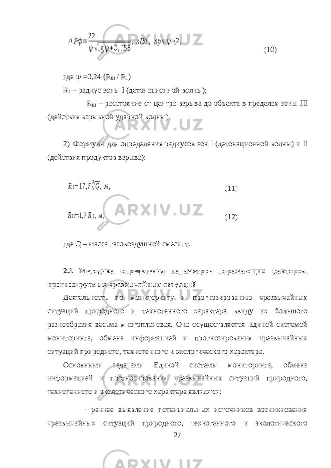 ΔРф =22 ψ√lg ψ+0,158 ,кПа , при ψ>2,(10) где  =0,24 ( R  / R 1 ) R 1 – радиус зоны  (детонационной волны); R  – расстояние от центра взрыва до объекта в пределах зоны  (действия взрывной ударной волны). 2) Формулы для определения радиусов зон  (детонационной волны) и  (действия продуктов взрыва): R1=17 ,53√Q,м, (11) RΙΙ=1,7 R1,м, (12) где Q – масса газовоздушной смеси, т. 2.3 Методика определения параметров поражающих факторов, прогнозируемых чрезвычайных ситуаций Деятельность по мониторингу и прогнозированию чрезвычайных ситуаций природного и техногенного характера ввиду их большого разнообразия весьма многоплановая. Она осуществляется Единой системой мониторинга, обмена информацией и прогнозирования чрезвычайных ситуаций природного, техногенного и экологического характера. Основными задачами Единой системы мониторинга, обмена информацией и прогнозирования чрезвычайных ситуаций природного, техногенного и экологического характера являются: - раннее выявление потенциальных источников возникновения чрезвычайных ситуаций природного, техногенного и экологического 27 