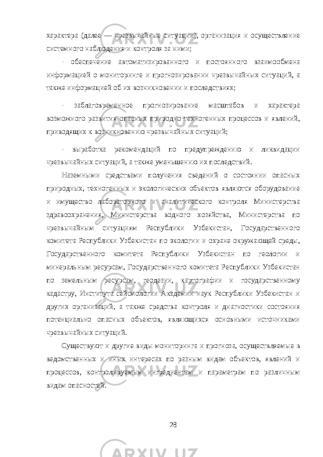 характера (далее — чрезвычайные ситуации), организация и осуществление системного наблюдения и контроля за ними; - обеспечение автоматизированного и постоянного взаимообмена информацией о мониторинге и прогнозировании чрезвычайных ситуаций, а также информацией об их возникновении и последствиях; - заблаговременное прогнозирование масштабов и характера возможного развития опасных природно-техногенных процессов и явлений, приводящих к возникновению чрезвычайных ситуаций; - выработка рекомендаций по предупреждению и ликвидации чрезвычайных ситуаций, а также уменьшению их последствий. Наземными средствами получения сведений о состоянии опасных природных, техногенных и экологических объектов являются оборудование и имущество лабораторного и аналитического контроля Министерства здравоохранения, Министерства водного хозяйства, Министерства по чрезвычайным ситуациям Республики Узбекистан, Государственного комитета Республики Узбекистан по экологии и охране окружающей среды, Государственного комитета Республики Узбекистан по геологии и минеральным ресурсам, Государственного комитета Республики Узбекистан по земельным ресурсам, геодезии, картографии и государственному кадастру, Института сейсмологии Академии наук Республики Узбекистан и других организаций, а также средства контроля и диагностики состояния потенциально опасных объектов, являющихся основными источниками чрезвычайных ситуаций. Существуют и другие виды мониторинга и прогноза, осуществляемые в ведомственных и иных интересах по разным видам объектов, явлений и процессов, контролируемым ингредиентам и параметрам по различным видам опасностей. 28 