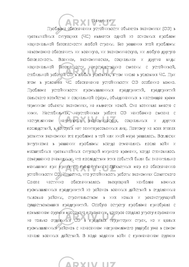 Введение Проблема обеспечения устойчивости объектов экономики (ОЭ) в чрезвычайных ситуациях (ЧС) является одной из основных проблем национальной безопасности любой страны. Без решения этой проблемы невозможно обеспечить ни военную, ни экономическую, ни любую другую безопасность. Военная, экономическая, социальная и другие виды национальной безопасности непосредственно связаны с устойчивой, стабильной работой ОЭ в любых условиях, в том числе в условиях ЧС. При этом в условиях ЧС обеспечение устойчивости ОЭ особенно важно. Проблема устойчивости промышленных предприятий, предприятий сельского хозяйства и социальной сферы, объединенных в настоящее время термином объекты экономики, не является новой. Она возникла вместе с ними. Нестабильная, неустойчивая работа ОЭ неизбежно связана с наступлением негативных экономических, социальных и других последствий, в которых нет заинтересованных лиц. Поэтому на всех этапах развития экономики эта проблема в той или иной мере решалась. Всплески энтузиазма в решении проблемы всегда отмечались после войн и масштабных чрезвычайных ситуаций мирного времени, когда становилось совершенно очевидным, что последствия этих событий были бы значительно меньшими при принятии превентивных адекватных мер по обеспечению устойчивости ОЭ. Известно, что устойчивость работы экономики Советского Союза частично обеспечивалась эвакуацией наиболее важных промышленных предприятий из районов военных действий в отдаленные тыловые районы, строительством в них новых и реконструкцией существовавших предприятий. Особую остроту проблема приобрела с появлением оружия массового поражения, которое создало угрозу поражения не только отдельных ОЭ в пределах территории стран, но и целых промышленных районов с нанесением неприемлемого ущерба уже в самом начале военных действий. В ходе ведения войн с применением оружия 3 