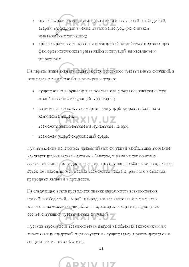  оценка вероятности (частоты) возникновения стихийных бедствий, аварий, природных и техногенных катастроф (источников чрезвычайных ситуаций);  прогнозирование возможных последствий воздействия поражающих факторов источников чрезвычайных ситуаций на население и территорию. На первом этапе анализу подвергаются источники чрезвычайных ситуаций, в результате возникновения и развития которых:  существенно нарушаются нормальные условия жизнедеятельности людей на соответствующей территории;  возможны человеческие жертвы или ущерб здоровью большого количества людей;  возможны значительные материальные потери;  возможен ущерб окружающей среде. При выявлении источников чрезвычайных ситуаций наибольшее внимание уделяется потенциально опасным объектам, оценке их технического состояния и опасности для населения, проживающего вблизи от них, а также объектам, находящимся в зонах возможных неблагоприятных и опасных природных явлений и процессов. На следующем этапе проводится оценка вероятности возникновения стихийных бедствий, аварий, природных и техногенных катастроф и величины возможного ущерба от них, которые и характеризуют риск соответствующих чрезвычайных ситуаций. Прогноз вероятности возникновения аварий на объектах экономики и их возможных последствий организуется и осуществляется руководителями и специалистами этих объектов. 31 