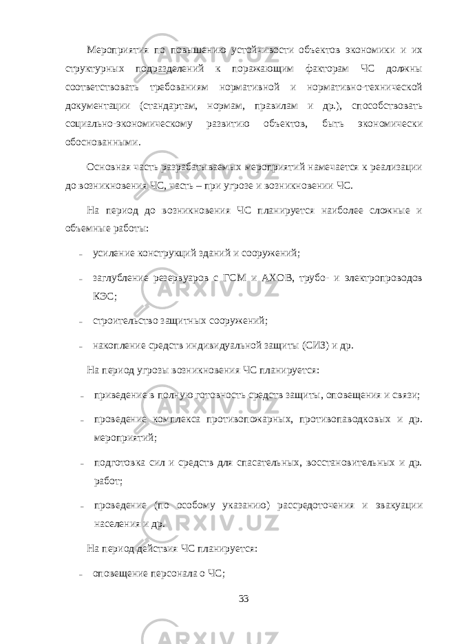 Мероприятия по повышению устойчивости объектов экономики и их структурных подразделений к поражающим факторам ЧС должны соответствовать требованиям нормативной и нормативно-технической документации (стандартам, нормам, правилам и др.), способствовать социально-экономическому развитию объектов, быть экономически обоснованными. Основная часть разрабатываемых мероприятий намечается к реализации до возникновения ЧС, часть – при угрозе и возникновении ЧС. На период до возникновения ЧС планируется наиболее сложные и объемные работы: – усиление конструкций зданий и сооружений; – заглубление резервуаров с ГСМ и АХОВ, трубо- и электропроводов КЭС; – строительство защитных сооружений; – накопление средств индивидуальной защиты (СИЗ) и др. На период угрозы возникновения ЧС планируется: – приведение в полную готовность средств защиты, оповещения и связи; – проведение комплекса противопожарных, противопаводковых и др. мероприятий; – подготовка сил и средств для спасательных, восстановительных и др. работ; – проведение (по особому указанию) рассредоточения и эвакуации населения и др. На период действия ЧС планируется: – оповещение персонала о ЧС; 33 