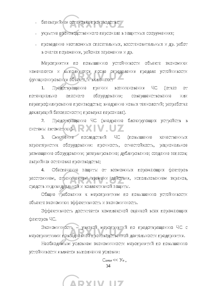 – безаварийная остановка производства; – укрытие производственного персонала в защитных сооружениях; – проведение неотложных спасательных, восстановительных и др. работ в очагах поражения, районах заражения и др. Мероприятия по повышению устойчивости объекта экономики намечаются и выполняются после определения предела устойчивости функционирования объекта, и включают: 1. Предотвращение причин возникновения ЧС (отказ от потенциально опасного оборудования; совершенствование или перепрофилирование производства; внедрение новых технологий; разработка деклараций безопасности; проверка персонала). 2. Предотвращение ЧС (внедрение блокирующих устройств в системы автоматики). 3. Смягчение последствий ЧС (повышение качественных характеристик оборудования: прочность, огнестойкость, рациональное размещение оборудования; резервирование; дублирование; создание запасов; аварийная остановка производства; 4. Обеспечение защиты от возможных поражающих факторов расстоянием, ограничением времени действия, использованием экранов, средств индивидуальной и коллективной защиты. Общие требования к мероприятиям по повышению устойчивости объекта экономики: эффективность и экономичность. Эффективность достигается комплексной оценкой всех поражающих факторов ЧС. Экономичность – увязкой мероприятий по предотвращению ЧС с мероприятиями повседневной производственной деятельности предприятия. Необходимым условием экономичности мероприятий по повышению устойчивости является выполнение условия: С итм << У п , 34 