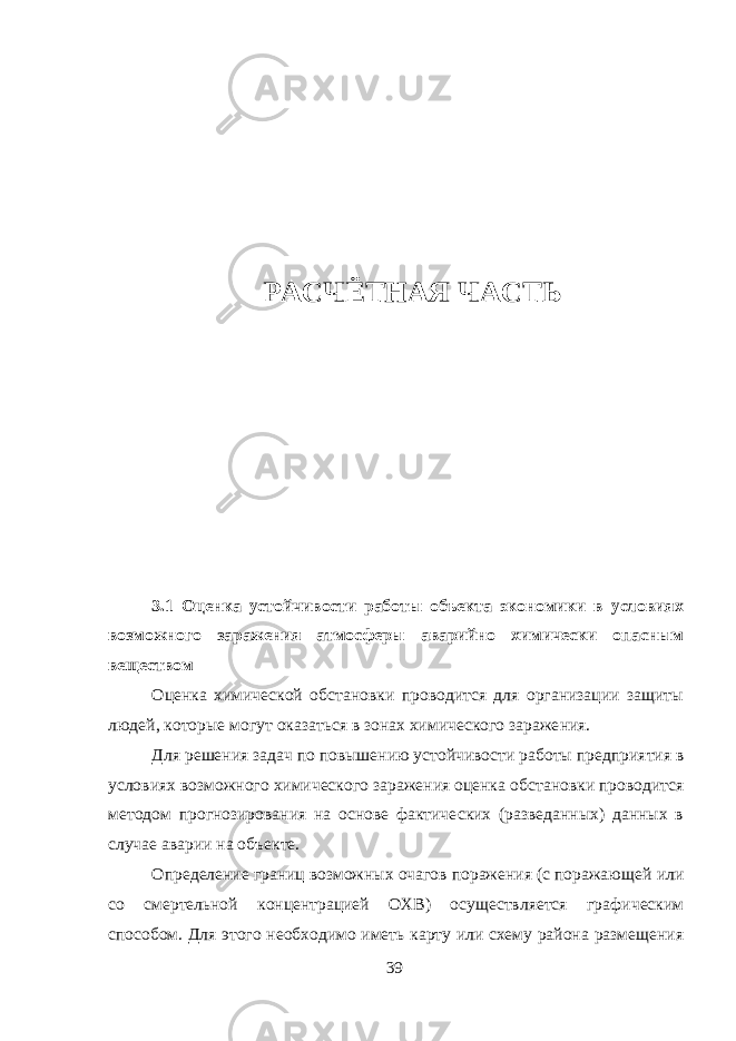 РАСЧЁТНАЯ ЧАСТЬ 3.1 Оценка устойчивости работы объекта экономики в условиях возможного заражения атмосферы аварийно химически опасным веществом Оценка химической обстановки проводится для организации защиты людей, которые могут оказаться в зонах химического зараже ния. Для решения задач по повышению устойчивости работы пред приятия в условиях возможного химического заражения оценка об становки проводится методом прогнозирования на основе фактиче ских (разведанных) данных в случае аварии на объекте. Определение границ возможных очагов поражения (с поражаю щей или со смертельной концентрацией ОХВ) осуществляется гра фическим способом. Для этого необходимо иметь карту или схему района размещения 39 