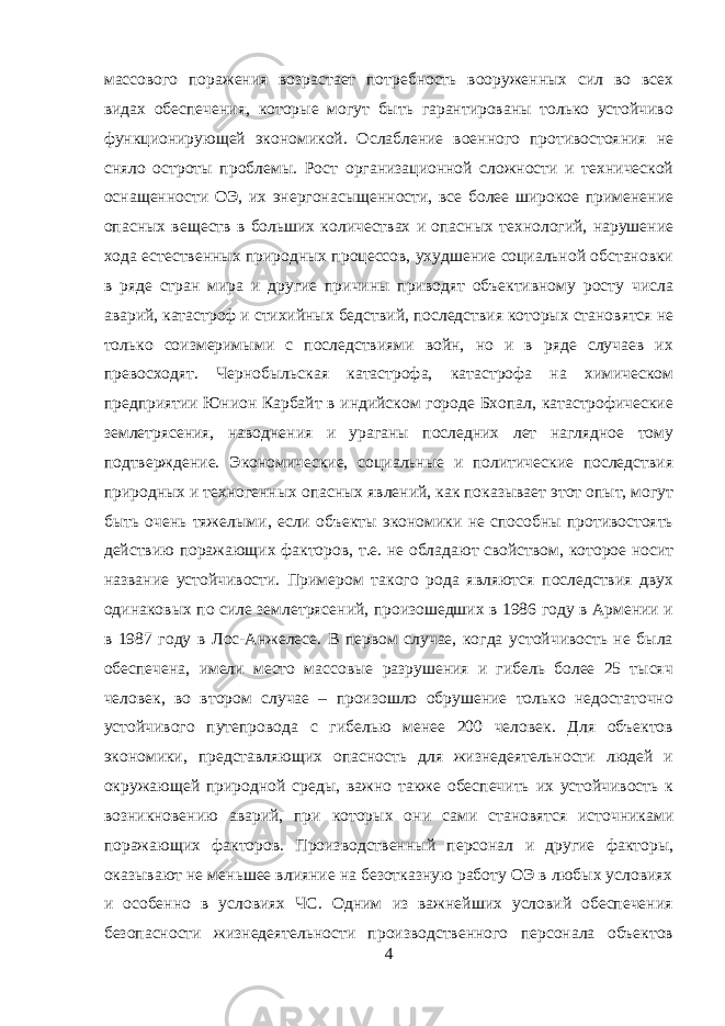 массового поражения возрастает потребность вооруженных сил во всех видах обеспечения, которые могут быть гарантированы только устойчиво функционирующей экономикой. Ослабление военного противостояния не сняло остроты проблемы. Рост организационной сложности и технической оснащенности ОЭ, их энергонасыщенности, все более широкое применение опасных веществ в больших количествах и опасных технологий, нарушение хода естественных природных процессов, ухудшение социальной обстановки в ряде стран мира и другие причины приводят объективному росту числа аварий, катастроф и стихийных бедствий, последствия которых становятся не только соизмеримыми с последствиями войн, но и в ряде случаев их превосходят. Чернобыльская катастрофа, катастрофа на химическом предприятии Юнион Карбайт в индийском городе Бхопал, катастрофические землетрясения, наводнения и ураганы последних лет наглядное тому подтверждение. Экономические, социальные и политические последствия природных и техногенных опасных явлений, как показывает этот опыт, могут быть очень тяжелыми, если объекты экономики не способны противостоять действию поражающих факторов, т.е. не обладают свойством, которое носит название устойчивости. Примером такого рода являются последствия двух одинаковых по силе землетрясений, произошедших в 1986 году в Армении и в 1987 году в Лос-Анжелесе. В первом случае, когда устойчивость не была обеспечена, имели место массовые разрушения и гибель более 25 тысяч человек, во втором случае – произошло обрушение только недостаточно устойчивого путепровода с гибелью менее 200 человек. Для объектов экономики, представляющих опасность для жизнедеятельности людей и окружающей природной среды, важно также обеспечить их устойчивость к возникновению аварий, при которых они сами становятся источниками поражающих факторов. Производственный персонал и другие факторы, оказывают не меньшее влияние на безотказную работу ОЭ в любых условиях и особенно в условиях ЧС. Одним из важнейших условий обеспечения безопасности жизнедеятельности производственного персонала объектов 4 