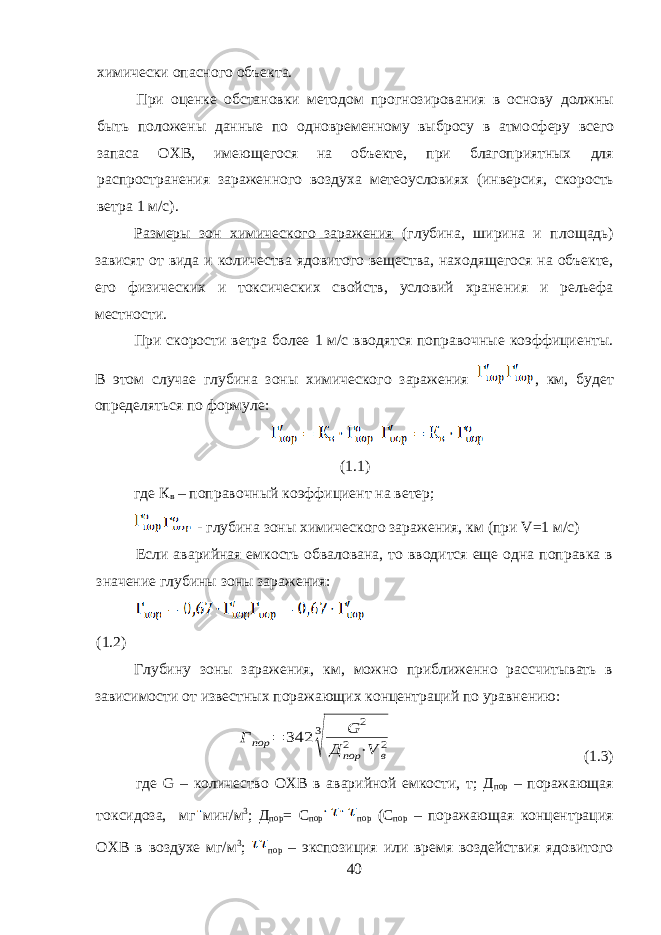 химически опасного объекта. При оценке обстановки методом прогнозирования в основу должны быть положены данные по одновременному выбросу в атмо сферу всего запаса ОХВ, имеющегося на объекте, при благоприятных для распространения зараженного воздуха метеоусловиях (инверсия, скорость ветра 1 м/с). Размеры зон химического заражения (глубина, ширина и пло щадь) зависят от вида и количества ядовитого вещества, находящего ся на объекте, его физических и токсических свойств, условий хране ния и рельефа местности. При скорости ветра более 1 м/с вводятся поправочные коэффициенты. В этом случае глубина зоны химического заражения , км, будет определяться по формуле: (1.1) где К в – поправочный коэффициент на ветер; - глубина зоны химического заражения, км (при V =1 м/с) Если аварийная емкость обвалована, то вводится еще одна поправка в значение глубины зоны заражения: (1.2) Глубину зоны заражения, км, можно приближенно рассчитывать в зависимости от известных поражающих концентраций по уравнению:Г пор = 342 3 √ G 2 Д пор 2 ⋅V в 2 (1.3) где G – количество ОХВ в аварийной емкости, т; Д пор – поражающая токсидоза, мг мин/м 3 ; Д пор = С пор пор (С пор – поражающая концентрация ОХВ в воздухе мг/м 3 ; пор – экспозиция или время воздействия ядовитого 40 