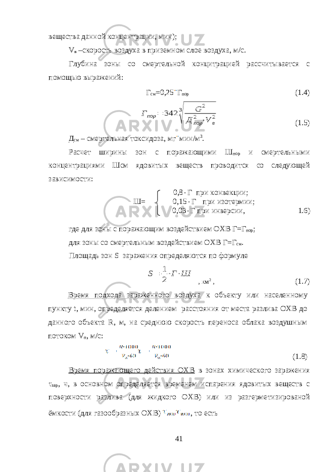 вещества данной концентрации, мин); V в –скорость воздуха в приземном слое воздуха, м/с. Глубина зоны со смертельной концитрацией рассчитывается с помощью выражений: Г см =0,25 Г пор (1.4)Г пор = 342 3 √ G 2 Д пор 2 ⋅V в 2 (1.5) Д см – смертельная токсидоза, мг мин/м 3 . Расчет ширины зон с поражающими Ш пор и смертельными концентрациями Шсм ядовитых веществ проводится со следующей зависимости: 0,8  Г при конвекции; Ш= 0,15  Г при изотермии; 0,03  Г при инверсии, 1.6) где для зоны с поражающим воздействием ОХВ Г=Г пор ; для зоны со смертельным воздействием ОХВ Г=Г см . Площадь зон S заражения определяются по формуле S= 1 2 ⋅Г⋅Ш , км 2 , (1.7) Время подхода зараженного воздуха к объекту или населенному пункту t, мин, определяется делением расстояния от места разлива ОХВ до данного объекта R, м, на среднюю скорость переноса облака воздушным потоком V п , м/с: (1.8) Время поражающего действия ОХВ в зонах химического заражения τ зар , ч, в основном определяется временем испарения ядовитых веществ с поверхности разлива (для жидкого ОХВ) или из разгерме тизированой ёмкости (для газообразных ОХВ) , то есть 41 