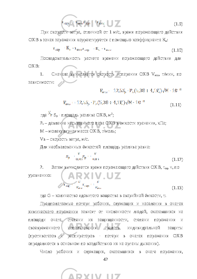  (1.9) При скорости ветра, отличной от 1 м/с, время поражающего действия ОХВ в зонах заражения корректируется с помощью коэф фициента К в : (1.10) Последовательность расчета времени поражающего действия для ОХВ: 1. Сначала вычисляется скорость испарения ОХВ V исп , т/мин, по зависимости: (1.11) где S p - площадь разлива ОХВ, м 2 ; Р s – давление насыщенного пара ОХВ в емкости хранения, кПа; М – молекулярная масса ОХВ, г/моль; V в – скорость ветра, м/с. Для необвалованных ёмкостей площадь разлива равна: (1.12) 2. Затем вычисляется время поражающего действия ОХВ , τ зар ч, по уравнению: (1.13) где G – количество ядовитого вещества в аварийной ёмкости, т. Предполагаемые потери рабочих, служащих и населения в оча гах химического поражения зависят от численности людей, оказав шихся на площади очага, степени их защищенности, степени пораже ния и своевременного использования средств индивидуальной защиты (противогазов и респираторов - потери в очагах поражения ОХВ определяются в основном по воздействию их на органы дыхания). Число рабочих и служащих, оказавшихся в очаге поражения, 42 