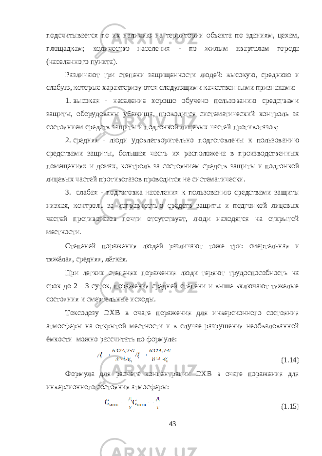 подсчитывается по их наличию на территории объекта по зданиям, цехам, площадкам; количество населения - по жилым кварталам го рода (населенного пункта). Различают три степени защищенности людей: высокую, сред нюю и слабую, которые характеризуются следующими качественны ми признаками: 1. высокая - население хорошо обучено пользованию средствами защиты, оборудованы у6ежища, проводится систематический кон троль за состоянием средств защиты и подгонкой лицевых частей противогазов; 2. средняя - люди удовлетворительно подготовлены к пользова нию средствами защиты, большая часть их расположена в производственных помещениях и домах, контроль за состоянием средств за щиты и подгонкой лицевых частей противогазов проводится не сис тематически. 3. слабая - подготовка населения к пользованию средствами за щиты низкая, контроль за исправностью средств защиты и подгонкой лицевых частей противогазов почти отсутствует, люди находятся на открытой местности. Степеней поражения людей различают тоже три: смертельная и тяжёлая, средняя, лёгкая. При легких степенях поражения люди теряют трудоспособность на срок до 2 - 3 суток, поражения средней степени и выше включают тяжелые состояния и смертельные исходы. Токсодозу ОХВ в очаге поражения для инверсионного состояния атмосферы на открытой местности и в случае разрушения необвалованной ёмкости можно рассчитать по формуле: (1.14) Формула для расчета концентрации ОХВ в очаге поражения для инверсионного состояния атмосферы: (1.15) 43 