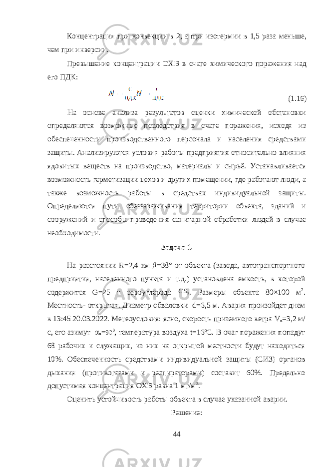 Концентрация при конвекции в 2, а при изотермии в 1,5 раза меньше, чем при инверсии. Превышение концентрации ОХВ в очаге химического поражения над его ПДК: (1.16) На основе анализа результатов оценки химической обстановки определяются возможные последствия в очаге поражения, исходя из обеспеченности производственного персонала и населения средства ми защиты. Анализируются условия работы предприятия относи тельно влияния ядовитых веществ на производство, материалы и сы рьё. Устанавливается возможность герметизации цехов и других по мещении, где работают люди, а также возможность работы в средст вах индивидуальной защиты. Определяются пути обеззараживания территории объекта, зданий и сооружений и способы проведения са нитарной обработки людей в случае необходимости. Задача 1. На расстоянии R =2,4 км β =38° от объекта (завода, автотранспортного предприятия, населенного пункта и т.д.) установлена емкость, в которой содержится G =25 т сероуглерода C S 2 . Размеры объекта 80×100 м 2 . Местность- открытая. Диаметр обваловки d =6,5 м. Авария произойдет днем в 13:45 20.03.2022. Метеоусловия: ясно, скорость приземного ветра V в =3,2 м/ с, его азимут α в = 90 0 , температура воздуха t =16 о С. В очаг поражения попадут 68 рабочих и служащих, из них на открытой местности будут находиться 10%. Обеспеченность средствами индивидуальной защиты (СИЗ) органов дыхания (противогазами и респираторами) составит 60%. Предельно допустимая концентрация ОХВ равна 1 мг/м 3 . Оценить устойчивость работы объекта в случае указанной аварии. Решение: 44 