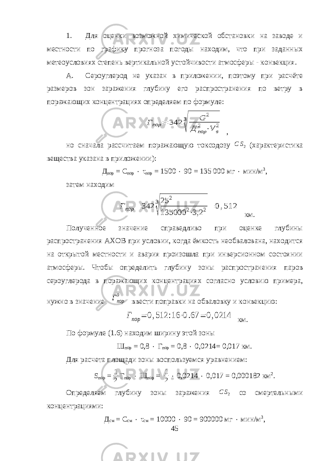 1. Для оценки возможной химической обстановки на заводе и местности по графику прогноза погоды находим, что при заданных метеоусловиях степень вертикальной устойчивости атмосферы - конвекция. А. Сероуглерод не указан в приложении, поэтому при расчёте размеров зон заражения глубину его распространения по ветру в поражающих концентрациях определяем по формуле:Г пор = 342 3 √ G 2 Д пор 2 ⋅V в 2 , но сначала рассчитаем поражающую токсодозу С S 2 ( характеристика вещества указана в приложении ): Д пор = С пор  τ пор = 1500  90 = 135 000 мг  мин/м 3 , затем находим Гпор = 342 3 √ 25 2 135000 2⋅3,2 2= 0,512 км. Полученное значение справедливо при оценке глубины распространения АХОВ при условии, когда ёмкость необвалована, находится на открытой местности и авария произошла при инверсионном состоянии атмосферы. Чтобы определить глубину зоны распространения паров сероуглерода в поражающих концентрациях согласно условию примера, нужно в значение Гпор о ввести поправки на обваловку и конвекцию: Гпор = 0,512 :16 ⋅0.67 = 0,0214 км. По формуле (1.6) находим ширину этой зоны Ш пор = 0,8  Г пор = 0,8  0,0214= 0,017 км. Для расчета площади зоны воспользуемся уравнением: S пор = 1 2 Г пор  Ш пор = 1 2  0,0214  0,017 = 0,000182 км 2 . Определяем глубину зоны заражения С S 2 со смертельными концентрациями: Д см = С см  τ см = 10000  90 = 900000 мг  мин/м 3 , 45 