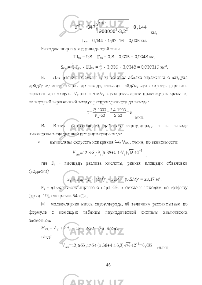 Гсм о = 342 3 √ 25 2 900000 2⋅3,2 2= 0,144км, Г см = 0,144  0,67: 16 = 0,006 км. Находим ширину и площадь этой зоны: Ш см = 0,8  Г см = 0,8  0,006 = 0,0048 км, S см = 1 2 Г см  Ш см = 1 2  0,006  0,0048 = 0,000015 км 2 . Б. Для расчёта времени τ, за которое облако зараженного воздуха дойдёт от места аварии до завода, сначала найдём, что скорость переноса зараженного воздуха V п равна 5 м/с, затем рассчитаем промежуток времени, за который зараженный воздух распространится до завода: τ= R⋅1000 Vп⋅60 = 2,4 ⋅1000 5⋅60 = 8 мин. В. Время поражающего действия сероуглерода τ на заводе вычисляем в следующей последовательности:  вычисляем скорость испарения CS 2 V исп , т/мин, по зависимости: Vисп =12 ,5⋅Sp⋅Ps(5.38 +4.1⋅Vв)√M⋅10 −8 , где S p - площадь разлива кислоты, равная площади обваловки (поддона) S p = S обв = π  ( d /2)² = 3,14  (6,5/2)² = 33,17 м 2 . P s - давление насыщенного пара CS 2 в ёмкости находим по графику (прил. 10), оно равно 34 кПа, М - молекулярная масса c ероуглерода, её величину рассчитываем по формуле с помощью таблицы периодической системы химических элементов: M CS 2 = A C + 2AS = 12 + 2 · 32 = 76 г/моль, тогда Vисп =12 ,5⋅33 ,17 ⋅34 ⋅(5.38 +4.1⋅3,2 )√76 ⋅10 −8=0,023 т/мин; 46 