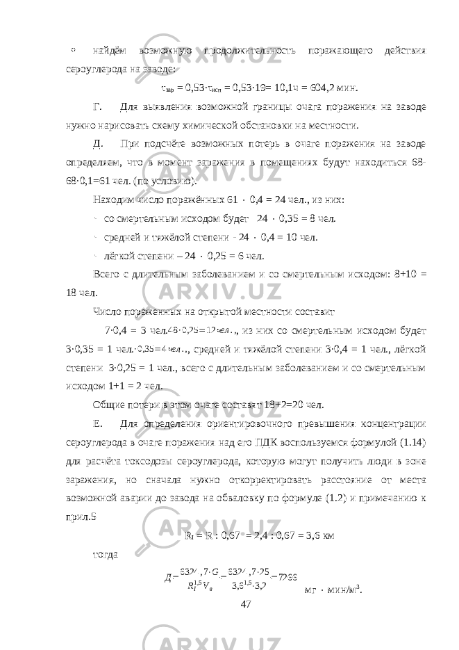  найдём возможную продолжительность поражающего действия сероуглерода на заводе: τ зар = 0,53·τ исп = 0,53·19= 10,1ч = 604,2 мин. Г. Для выявления возможной границы очага поражения на заводе нужно нарисовать схему химической обстановки на местности. Д. При подсчёте возможных потерь в очаге поражения на заводе определяем, что в момент заражения в помещениях будут находиться 68- 68·0,1=61 чел. (по условию) . Находим число поражённых 61  0,4 = 24 чел., из них:  со смертельным исходом будет 24  0,35 = 8 чел.  средней и тяжёлой степени - 24  0,4 = 10 чел.  лёгкой степени – 24  0,25 = 6 чел. Всего с длительным заболеванием и со смертельным исходом: 8+10 = 18 чел. Число пораженных на открытой местности составит 7·0,4 = 3 чел. 48 ∙ 0,25 = 12 чел . , , из них со смертельным ис ходом будет 3·0,35 = 1 чел.∙0,35 = 4чел ., , средней и тяжёлой степени 3·0,4 = 1 чел., лёгкой степени 3·0,25 = 1 чел., всего с длительным забо леванием и со смертельным исходом 1+1 = 2 чел. Общие потери в этом очаге составят 18+2=20 чел. Е. Для определения ориентировочного превышения концентрации сероуглерода в очаге поражения над его ПДК воспользуемся формулой (1.14) для расчёта токсодозы сероуглерода, которую могут получить люди в зоне заражения, но сначала нужно откорректировать расстояние от места возможной аварии до завода на обваловку по формуле (1.2) и примечанию к прил.5 R I = R : 0,67 = 2,4 : 0,67 = 3,6 км тогда Д=6324 ,7⋅G RI1,5 Vв =6324 ,7⋅25 3,6 1,5⋅3,2 =7266 мг  мин/м 3 . 47 