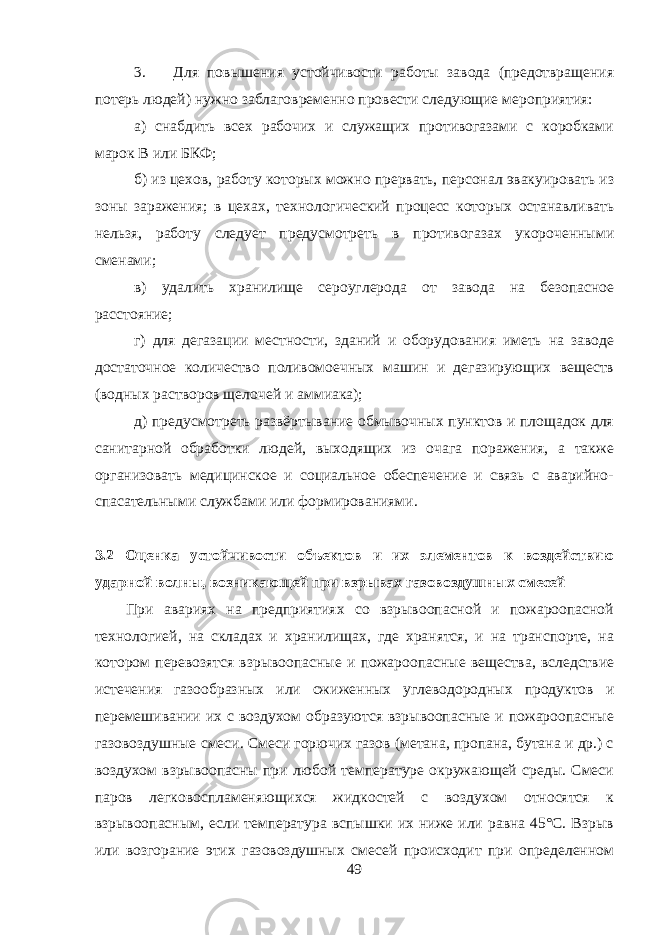 3. Для повышения устойчивости работы завода (предотвращения потерь людей) нужно заблаговременно провести следующие мероприятия: а) снабдить всех рабочих и служащих противогазами с коробками марок В или БКФ; б) из цехов, работу которых можно прервать, персонал эвакуировать из зоны заражения; в цехах, технологический процесс которых останавливать нельзя, работу следует предусмотреть в противогазах укороченными сменами; в) удалить хранилище сероуглерода от завода на безопасное расстояние; г) для дегазации местности, зданий и оборудования иметь на заводе достаточное количество поливомоечных машин и дегазирующих веществ (водных растворов щелочей и аммиака); д) предусмотреть развёртывание обмывочных пунктов и площадок для санитарной обработки людей, выходящих из очага поражения, а также организовать медицинское и социальное обеспечение и связь с аварийно- спасательными службами или формированиями. 3.2 Оценка устойчивости объектов и их элементов к воздействию ударной волны, возникающей при взрывах газовоздушных смесей При авариях на предприятиях со взрывоопасной и пожароопасной технологией, на складах и хранилищах, где хранятся, и на транспорте, на котором перевозятся взрывоопасные и пожароопасные вещества, вследствие истечения газообразных или сжиженных углеводородных продуктов и перемешивании их с воздухом образуются взрывоопасные и пожароопасные газовоздушные смеси. Смеси горючих газов (метана, пропана, бутана и др.) с воздухом взрывоопасны при любой температуре окружающей среды. Смеси паров легковоспламеняющихся жидкостей с воздухом относятся к взрывоопасным, если температура вспышки их ниже или равна 45°С. Взрыв или возгорание этих газовоздушных смесей происходит при определенном 49 