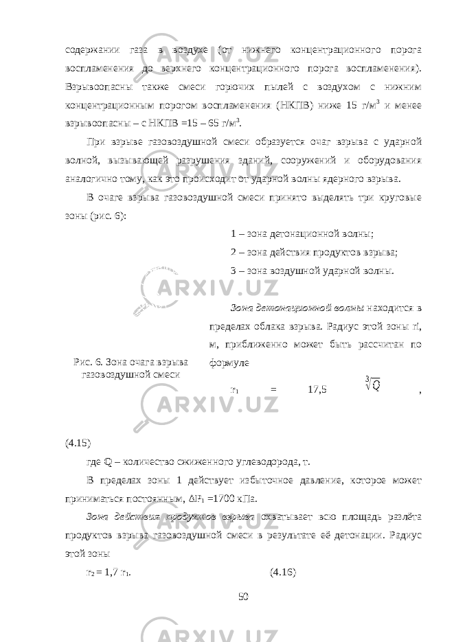 содержании газа в воздухе (от нижнего концентрационного порога воспламенения до верхнего концентрационного порога воспламенения). Взрывоопасны также смеси горючих пылей с воздухом с нижним концентрационным порогом воспламенения (НКПВ) ниже 15 г/м 3 и менее взрывоопасны – с НКПВ =15 – 65 г/м 3 . При взрыве газовоздушной смеси образуется очаг взрыва с ударной волной, вызывающей разрушения зданий, сооружений и оборудования аналогично тому, как это происходит от ударной волны ядерного взрыва. В очаге взрыва газовоздушной смеси принято выделять три круговые зоны (рис. 6): 1 – зона детонационной волны; 2 – зона действия про дуктов взрыва; 3 – зона воздушной ударной волны. 3она детонационной волны находится в пределах облака взрыва. Радиус этой зоны ri, м, приближенно может быть рассчитан по формуле r 1 = 17,5 3 √Q , (4.15) где Q – количество сжиженного углеводорода, т. В пределах зоны 1 действует избыточное давление, которое может приниматься постоянным, Δ P 1 =1700 кПа. Зона действия продуктов взрыва охватывает всю площадь разлёта продуктов взрыва газовоздушной смеси в результате её детонации. Радиус этой зоны r 2 = 1,7 r 1 . (4.16) 50Рис. 6. Зона очага взрыва газовоздушной смеси 