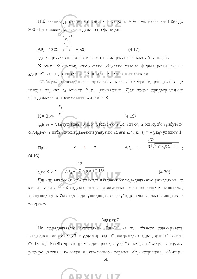 Избыточное давление в пределах этой зоны Δ P 2 изменяется от 1350 до 300 кПа и может быть определено по формуле Δ P 2 = 1300 ( r1 r ) 3 + 50, (4.17) где r – расстояние от центра взрыва до рассматриваемой точки, м. В зоне действия воздушной ударной волны формируется фронт ударной волны, распространяющийся по поверхности земли. Избыточное давление в этой зоне в за висимости от расстояния до центра взрыва r 3 может быть рассчитано. Для этого предварительно определяется относительная величина K : K = 0,24 r3 r1 , (4.18) где r 3 – радиус зоны 3 или расстояние до точки, в которой требуется определить избыточное давление ударной волны Δ P 3 , кПа; r 1 – радиус зоны 1. При K ¿ 2: Δ P 3 = 700 3⋅(√1+28 ,9K3−1) ; (4.19) при K > 2 Δ P 3 = 22 K⋅√lg K+0,158 . (4.20) Для определения избыточного давления на определенном расстоянии от места взрыва необходимо знать количество взрывоопасного вещества, хранящегося в ёмкости или ушедшего из трубопровода и смешавшегося с воздухом. Задача 2 На определенном расстоянии R=500 м от объекта планируется расположение емкостей с углеводородной жидкостью определенной массы Q=15 кт. Необходимо проанализировать устойчивость объекта в случае разгерметизации емкости и возможного взрыва. Характеристика объекта: 51 