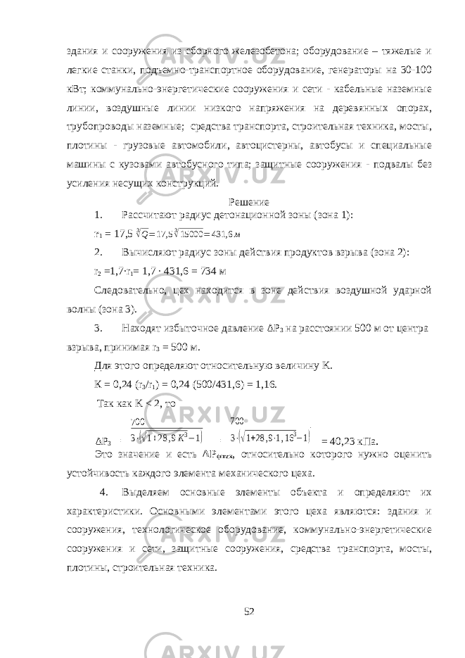 здания и сооружения из сборного железобетона; оборудование – тяжелые и легкие станки, подъемно-транспортное оборудование, генераторы на 30-100 кВт; коммунально-энергетические сооружения и сети - кабельные наземные линии, воздушные линии низкого напряжения на деревянных опорах, трубопроводы наземные; средства транспорта, строительная техника, мосты, плотины - грузовые автомобили, автоцистерны, автобусы и специальные машины с кузовами автобусного типа; защитные сооружения - подвалы без усиления несущих конструкций. Решение 1. Рассчитают радиус детонационной зоны (зона 1): r 1 = 17,5 3√Q=17,5 3√15000 = 431,6 м 2. Вычисляют радиус зоны действия продуктов взрыва (зона 2): r 2 =1,7 ∙ r 1 = 1,7 ∙ 431,6 = 734 м Следовательно, цех находится в зоне действия воздушной ударной волны (зона 3). 3. Находят избыточное давление Δ P 3 на расстоянии 500 м от цент ра взрыва, принимая r 3 = 500 м. Для этого определяют относительную величину K . К = 0,24 ( r 3 / r 1 ) = 0,24 (500/431,6) = 1,16. Так как K < 2, то Δ P 3 = 700 3⋅(√1+28 ,9K3−1) = 700 3⋅(√1+28 ,9⋅1,16 3−1) = 40,23 кПа . Это значение и есть Δ P ф max , относительно которого нужно оценить устой чивость каждого элемента механического цеха. 4. Выделяем основные элементы объекта и определяют их характеристики. Основными элементами этого цеха являются: здания и сооружения, технологическое оборудование, коммунально-энергетические сооружения и сети, защитные сооружения, средства транспорта, мосты, плотины, строительная техника. 52 