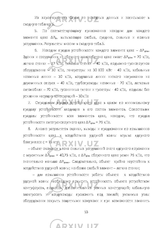 Их характеристики берем из исходных данных и записывают в сводную таблицу 5. 5. По соответствующему приложению находим для каждого элемента цеха ∆Р ф , вызывающее слабые, средние, сильные и полные разрушения. Результаты вносим в сводную табл.5. 6. Находим предел устойчивости каждого элемента цеха – ∆Р фlim . Здания и сооружения из сборного железобетона цеха имеет ∆Р фlim = 20 кПа, легкие станки – 12 кПа, тяжелые станки – 40 кПа, подъемно-транспортное оборудование – 30 кПа, генераторы на 30-100 кВт - 40 кПа, кабельные наземные линии – 30 кПа, воздушные линии низкого напряжения на деревянных опорах – 40 кПа, трубопроводы наземные - 20 кПа, легковые автомобили – 20 кПа, гусеничные тягачи и тракторы - 40 кПа, подвалы без усиления несущих конструкций – 30кПа 7. Определяем предел устойчивости цеха в целом по минимальному пределу устойчивости входящих в его состав элементов. Сопоставляя пределы устойчивости всех элементов цеха, находим, что предел устойчивости автотранспортного цеха ∆Р фlim = 26 кПа. 8. Анализ результатов оценки, выводы и предложения по повышению устойчивости цеха к воздействию ударной волны взрыва ядерного боеприпаса q = 15 кт: – объект окажется в зоне сильных разрушений очага ядерного поражения с вероятным ∆Р фmax = 40,23 кПа, а ∆Р фlim сборочного цеха равен 26 кПа, что значительно меньше ∆Р фmax . Следовательно, объект крайне неустойчив к воздействию ударной волны; наиболее слабый элемент – легкие станки; – для повышения устойчивости работы объекта к воздействию ударной волны необходимо повысить устойчивость объекта устройством контрфорсов, подкосов, дополнительных рамных конструкций; кабельную электросеть и воздуховоды проложить под землей; уязвимые узлы оборудования закрыть защитными кожухами и при возможности заменить 53 