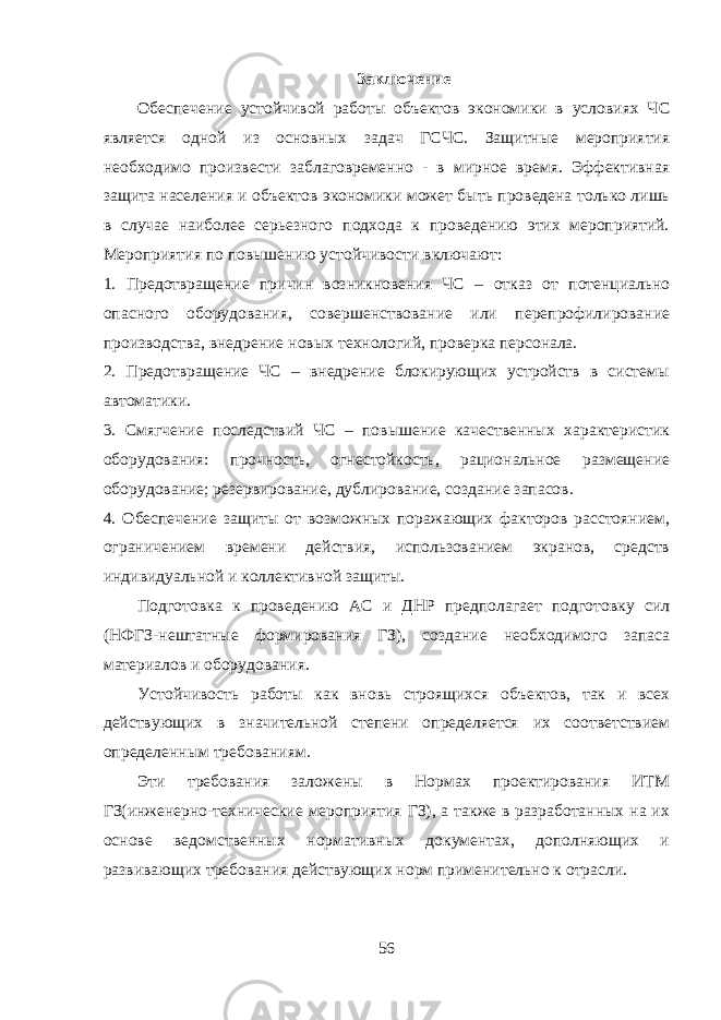 Заключение Обеспечение устойчивой работы объектов экономики в условиях ЧС является одной из основных задач ГСЧС. Защитные мероприятия необходимо произвести заблаговременно - в мирное время. Эффективная защита населения и объектов экономики может быть проведена только лишь в случае наиболее серьезного подхода к проведению этих мероприятий. Мероприятия по повышению устойчивости включают: 1. Предотвращение причин возникновения ЧС – отказ от потенциально опасного оборудования, совершенствование или перепрофилирование производства, внедрение новых технологий, проверка персонала. 2. Предотвращение ЧС – внедрение блокирующих устройств в системы автоматики. 3. Смягчение последствий ЧС – повышение качественных характеристик оборудования: прочность, огнестойкость, рациональное размещение оборудование; резервирование, дублирование, создание запасов. 4. Обеспечение защиты от возможных поражающих факторов расстоянием, ограничением времени действия, использованием экранов, средств индивидуальной и коллективной защиты. Подготовка к проведению АС и ДНР предполагает подготовку сил (НФГЗ-нештатные формирования ГЗ), создание необходимого запаса материалов и оборудования. Устойчивость работы как вновь строящихся объектов, так и всех действующих в значительной степени определяется их соответствием определенным требованиям. Эти требования заложены в Нормах проектирования ИТМ ГЗ(инженерно-технические мероприятия ГЗ), а также в разработанных на их основе ведомственных нормативных документах, дополняющих и развивающих требования действующих норм применительно к отрасли. 56 