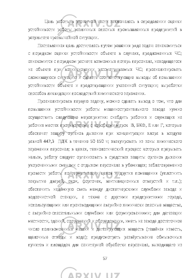  Цель работы в расчетной части заключалась в определении оценки устойчивости работы различных опасных промышленных предприятий в результате чрезвычайной ситуации. Поставленная цель достигалась путем решения ряда задач: ознакомиться с порядком оценки устойчивости объекта в случаях, предложенных ЧС; ознакомится с порядком расчета возможных потерь персонала, находящегося на объекте при возникновении рассматриваемых ЧС; проанализировать сложившуюся ситуацию и сделать соответствующие выводы об повышении устойчивости объекта и предотвращении указанной ситуации; выработки способов ликвидации последствий химического заражения. Проанализировав первую задачу, можно сделать вывод о том, что для повышения устойчивости работы машиностроительного завода нужно осуществить следующие мероприятия: снабдить рабочих и служащих на рабочих местах противогазами с коробками марок В, БКФ, Е или Г, которые обеспечат защиту органов дыхания при концентрации хлора в воздухе равной 442,3 ПДК в течение 50-150 ч; эвакуировать из зоны химического заражения персонал; в цехах, технологический процесс которых прерывать нельзя, работу следует организовать в средствах защиты органов дыхания укороченными сменами с отдыхом персонала в убежищах; заблаговременно провести работы по герметизации цехов и других помещения (уплотнить закрытие дверей, окон, форточек, вентиляционных отверстий и т.п.); обеспечить надёжную связь между диспетчерскими службами завода и водоочистной станции, а также с другими предприятиями города, использующими или производящими аварийно химически опасные вещества, с аварийно-спасательными службами или формированиями; для дегазации местности, зданий, сооружений и оборудования, иметь на заводе достаточное число поливомоечных машин и дегазирующих веществ (гашёная известь, щелочные отходы и вода); предусмотреть развёртывание обмывочных пунктов и площадок для санитарной обработки персонала, выходящего из 57 