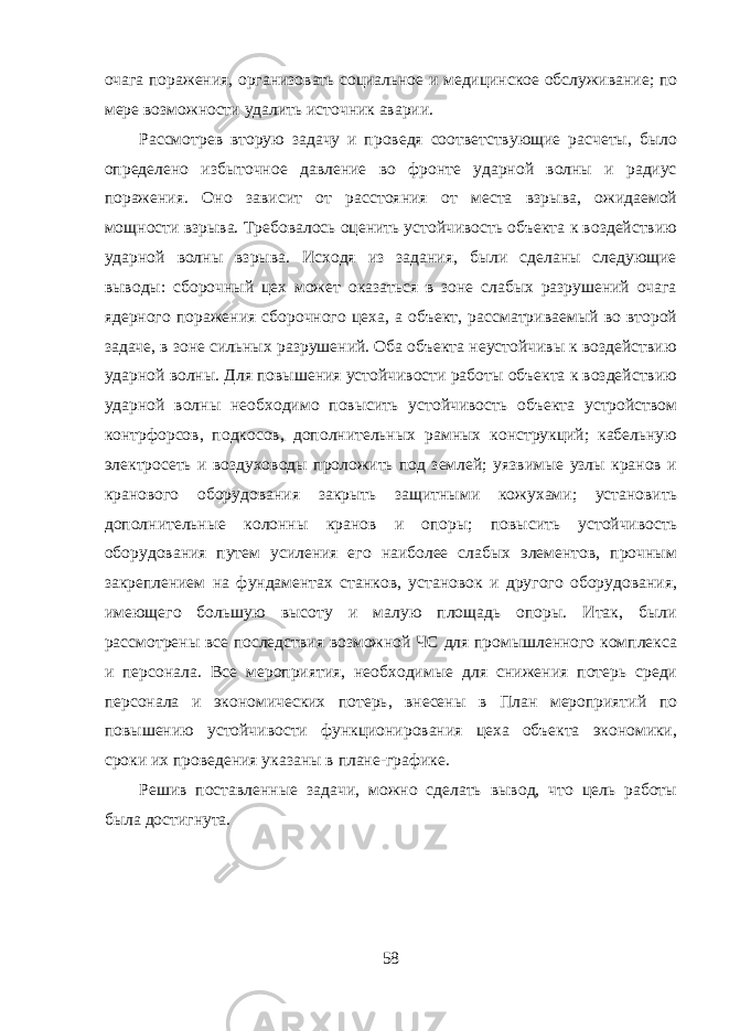 очага поражения, организовать социальное и медицинское обслуживание; по мере возможности удалить источник аварии. Рассмотрев вторую задачу и проведя соответствующие расчеты, было определено избыточное давление во фронте ударной волны и радиус поражения. Оно зависит от расстояния от места взрыва, ожидаемой мощности взрыва. Требовалось оценить устойчивость объекта к воздействию ударной волны взрыва. Исходя из задания, были сделаны следующие выводы: сборочный цех может оказаться в зоне слабых разрушений очага ядерного поражения сборочного цеха, а объект, рассматриваемый во второй задаче, в зоне сильных разрушений. Оба объекта неустойчивы к воздействию ударной волны. Для повышения устойчивости работы объекта к воздействию ударной волны необходимо повысить устойчивость объекта устройством контрфорсов, подкосов, дополнительных рамных конструкций; кабельную электросеть и воздуховоды проложить под землей; уязвимые узлы кранов и кранового оборудования закрыть защитными кожухами; установить дополнительные колонны кранов и опоры; повысить устойчивость оборудования путем усиления его наиболее слабых элементов, прочным закреплением на фундаментах станков, установок и другого оборудования, имеющего большую высоту и малую площадь опоры. Итак, были рассмотрены все последствия возможной ЧС для промышленного комплекса и персонала. Все мероприятия, необходимые для снижения потерь среди персонала и экономических потерь, внесены в План мероприятий по повышению устойчивости функционирования цеха объекта экономики, сроки их проведения указаны в плане-графике. Решив поставленные задачи, можно сделать вывод, что цель работы была достигнута. 58 