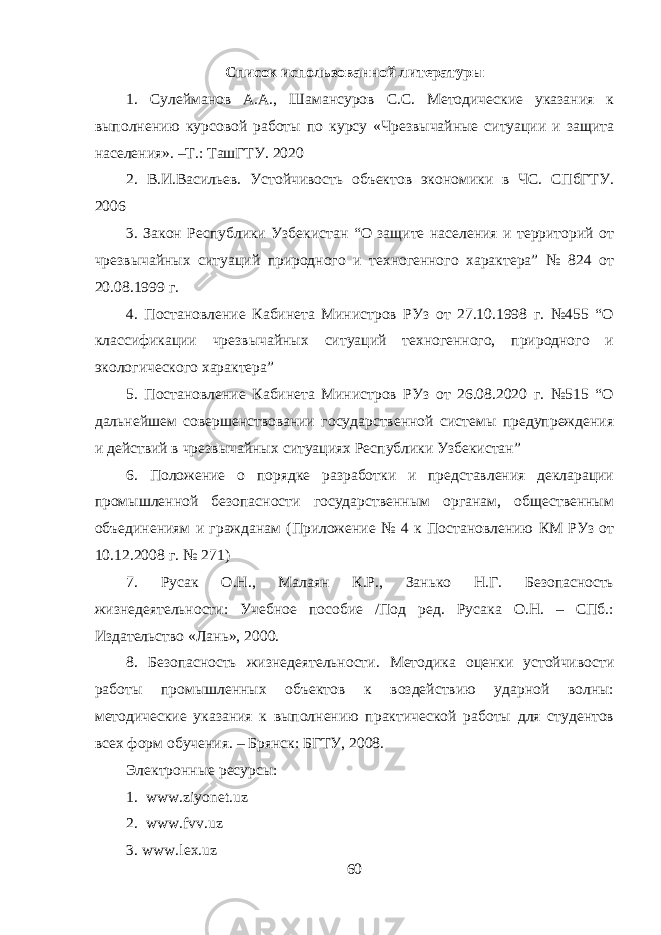 Список использованной литературы 1. Сулейманов А.А., Шамансуров С.С. Методические указания к выполнению курсовой работы по курсу «Чрезвычайные ситуации и защита населения». –Т.: ТашГТУ. 2020 2. В.И.Васильев. Устойчивость объектов экономики в ЧС. СПбГТУ. 2006 3. Закон Республики Узбекистан “О защите населения и территорий от чрезвычайных ситуаций природного и техногенного характера” № 824 от 20.08.1999 г. 4. Постановление Кабинета Министров РУз от 27.10.1998 г. №455 “О классификации чрезвычайных ситуаций техногенного, природного и экологического характера” 5. Постановление Кабинета Министров РУз от 26.08.2020 г. №515 “О дальнейшем совершенствовании государственной системы предупреждения и действий в чрезвычайных ситуациях Республики Узбекистан” 6. Положение о порядке разработки и представления декларации промышленной безопасности государственным органам, общественным объединениям и гражданам (Приложение № 4 к Постановлению КМ РУз от 10.12.2008 г. № 271) 7. Русак О.Н., Малаян К.Р., Занько Н.Г. Безопасность жизнедеятельности: Учебное пособие /Под ред. Русака О.Н. – СПб.: Издательство «Лань», 2000. 8. Безопасность жизнедеятельности. Методика оценки устойчивости работы промышленных объектов к воздействию ударной волны: методические указания к выполнению практической работы для студентов всех форм обучения. – Брянск: БГТУ, 2008. Электронные ресурсы: 1. www . ziyonet . uz 2. www . fvv . uz 3. www . lex . uz 60 