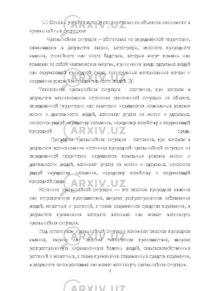  1.1 Основы устойчивого функционирования объектов экономики в чрезвычайных ситуациях Чрезвычайная ситуация – обстановка на определенной территории, сложившаяся в результате аварии, катастрофы, опасного природного явления, стихийного или иного бедствия, которые могут повлечь или повлекли за собой человеческие жертвы, причинение вреда здоровью людей или окружающей природной среде, значительные материальные потери и нарушение условий жизнедеятельности людей. [3] Техногенная чрезвычайная ситуация - состояние, при котором в результате возникновения источника техногенной ситуации на объекте, определенной территории или акватории нарушаются нормальные условия жизни и деятельности людей, возникает угроза их жизни и здоровью, наносится ущерб имуществу населения, народному хозяйству и окружающей природной среде. Природная чрезвычайная ситуация - состояние, при котором в результате возникновения источника природной чрезвычайной ситуации на определенной территории нарушаются повальные условия жизни и деятельности людей, возникает угроза их жизни и здоровью, наносится ущерб имуществу населения, народному хозяйству и окружающей природной среде. Источник чрезвычайной ситуации — это опасное природное явление или антропогенное происшествие, широко распространенное заболевание людей, животных и растений, а также современное средство поражения, в результате применения которого возникла или может возникнуть чрезвычайная ситуация. Под источником чрезвычайной ситуации понимают опасное природное явление, аварию или опасное техногенное происшествие, широко распространенную инфекционную болезнь людей, сельскохозяйственных растений и животных, а также применение современных средств поражения, в результате чего произошла или может возникнуть чрезвычайная ситуация. 7 