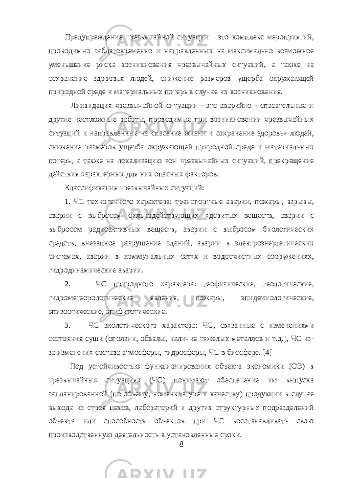 Предупреждение чрезвычайной ситуации - это комплекс мероприятий, проводимых заблаговременно и направленных на максимально возможное уменьшение риска возникновения чрезвычайных ситуаций, а также на сохранение здоровья людей, снижение размеров ущерба окружающей природной среде и материальных потерь в случае их возникновения. Ликвидация чрезвычайной ситуации - это аварийно - спасательные и другие неотложные работы, проводимые при возникновении чрезвычайных ситуаций и направленные на спасение жизни и сохранение здоровья людей, снижение размеров ущерба окружающей природной среде и материальных потерь, а также на локализацию зон чрезвычайных ситуаций, прекращение действия характерных для них опасных факторов. Классификация чрезвычайных ситуаций: 1. ЧС техногенного характера: транспортные аварии, пожары, взрывы, аварии с выбросом сильнодействующих ядовитых веществ, аварии с выбросом радиоактивных веществ, аварии с выбросом биологических средств, внезапное разрушение зданий, аварии в электроэнергетических системах, аварии в коммунальных сетях и водоочистных сооружениях, гидродинамические аварии. 2. ЧС природного характера: геофизические, геологические, гидрометеорологические явления, пожары, эпидемиологические, эпизоотические, эпифитотические. 3. ЧС экологического характера: ЧС, связанные с изменениями состояния суши (оползни, обвалы, наличие тяжелых металлов и т.д.), ЧС из- за изменения состава атмосферы, гидросферы, ЧС в биосфере. [4] Под устойчивостью функционирования объекта экономики (ОЭ) в чрезвычайных ситуациях (ЧС) понимают обеспечение им выпуска запланированной (по объему, номенклатуре и качеству) продукции в случае выхода из строя цехов, лабораторий и других структурных подразделений объекта или способность объектов при ЧС восстанавливать свою производственную деятельность в установленные сроки. 8 