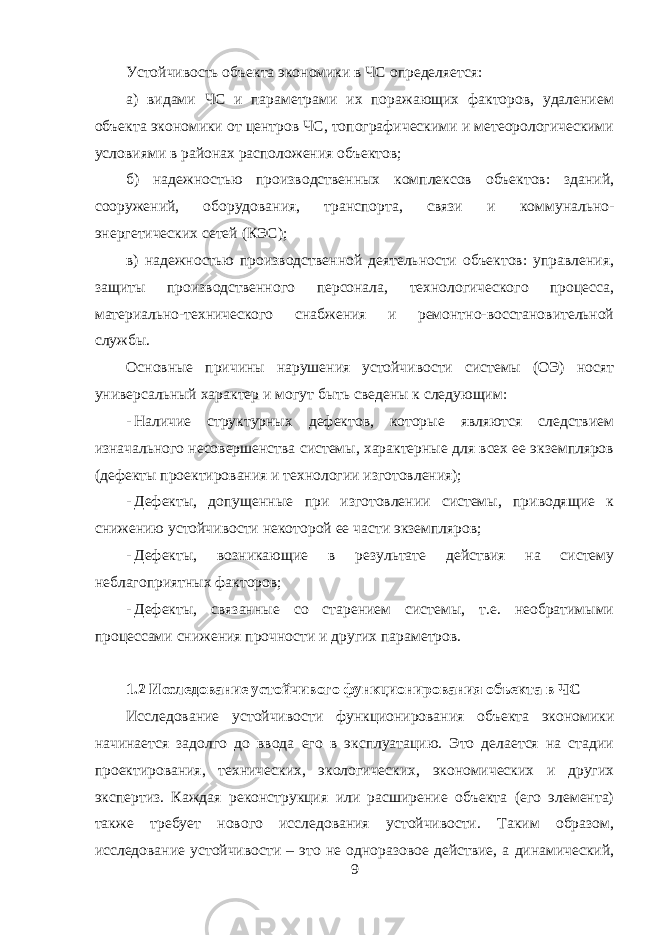  Устойчивость объекта экономики в ЧС определяется: а) видами ЧС и параметрами их поражающих факторов, удалением объекта экономики от центров ЧС, топографическими и метеорологическими условиями в районах расположения объектов; б) надежностью производственных комплексов объектов: зданий, сооружений, оборудования, транспорта, связи и коммунально- энергетических сетей (КЭС); в) надежностью производственной деятельности объектов: управления, защиты производственного персонала, технологического процесса, материально-технического снабжения и ремонтно-восстановительной службы. Основные причины нарушения устойчивости системы (ОЭ) носят универсальный характер и могут быть сведены к следующим: - Наличие структурных дефектов, которые являются следствием изначального несовершенства системы, характерные для всех ее экземпляров (дефекты проектирования и технологии изготовления); - Дефекты, допущенные при изготовлении системы, приводящие к снижению устойчивости некоторой ее части экземпляров; - Дефекты, возникающие в результате действия на систему неблагоприятных факторов; - Дефекты, связанные со старением системы, т.е. необратимыми процессами снижения прочности и других параметров. 1.2 Исследование устойчивого функционирования объекта в ЧС Исследование устойчивости функционирования объекта экономики начинается задолго до ввода его в эксплуатацию. Это делается на стадии проектирования, технических, экологических, экономических и других экспертиз. Каждая реконструкция или расширение объекта (его элемента) также требует нового исследования устойчивости. Таким образом, исследование устойчивости – это не одноразовое действие, а динамический, 9 