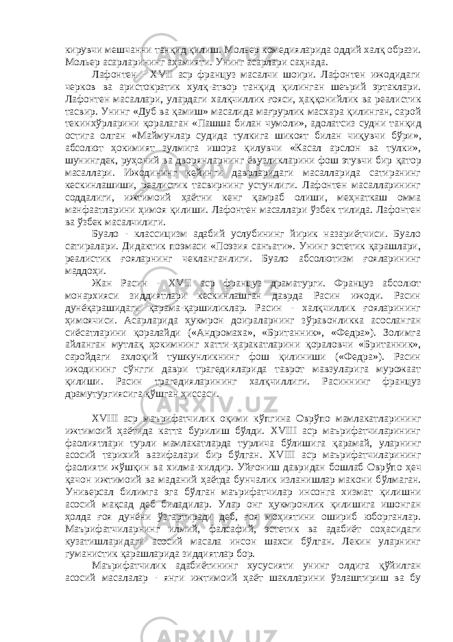 кирувчи мешчанни танқид қилиш. Мольер комедияларида оддий халқ образи. Мольер асарларининг аҳамияти. Унинг асарлари саҳнада. Лафонтен - XVII аср француз масалчи шоири. Лафонтен ижодидаги черков ва аристократик хулқ-атвор тан қ ид қилинган шеърий эртаклари. Лафонтен масаллари, улардаги хал қ чиллик ғ ояси, ҳ а ққ онийлик ва реалистик тасвир. Унинг «Дуб ва қ амиш» масалида мағрурлик масхара қ илинган, сарой текинх ў рларини қ оралаган «Пашша билан чумоли», адолатсиз судни тан қ ид остига олган «Маймунлар судида тулкига шикоят билан чи қ увчи б ў ри», абсолют ҳ окимият зулмига ишора қилувчи «Касал арслон ва тулки», шунингдек, руҳоний ва дворянларнинг ёвузликларини фош этувчи бир қ атор масаллари. Ижодининг кейинги даврларидаги масалларида сатиранинг кескинлашиши, реалистик тасвирнинг устунлиги. Лафонтен масалларининг соддалиги, ижтимоий ҳ аётни кенг қ амраб олиши, меҳнаткаш омма манфаатларини ҳимоя қилиши. Лафонтен масаллари ў збек тилида. Лафонтен ва ўзбек масалчилиги. Буало - классицизм адабий услубининг йирик назариётчиси. Буало сатиралари. Дидактик поэмаси «Поэзия санъати». Унинг эстетик қарашлари, реалистик ғояларнинг чекланганлиги. Буало абсолютизм ғояларининг маддоҳи. Жан Расин - XVII аср француз драматурги. Француз абсолют монархияси зиддиятлари кескинлашган даврда Расин ижоди. Расин дунё қ арашидаги қ арама- қ аршиликлар. Расин - халқчиллик ғояларининг ҳимоячиси. Асарларида ҳукмрон доираларнинг з ў равонликка асосланган сиёсатларини қоралайди («Андромаха», «Британник», «Федра»). Золимга айланган мутлақ ҳ окимнинг хатти-ҳаракатларини қораловчи «Британник», саройдаги ахлоқий тушкунликнинг фош қилиниши («Федра»). Расин ижодининг сўнгги даври трагедияларида таврот мавзуларига мурожаат қилиши. Расин трагедияларининг халқчиллиги. Расиннинг француз драмутургиясига қў шган ҳиссаси. XVIII аср маърифатчилик оқими к ў пгина Овр ў по мамлакатларининг ижтимоий ҳ аётида катта бурилиш бўлди. XVIII аср маърифатчиларининг фаолиятлари турли мамлакатларда турлича бўлишига қ арамай, уларнинг асосий тарихий вазифалари бир б ў лган. XVIII аср маърифатчиларининг фаолияти ж ў ш қ ин ва хилма-хилдир. Уйғониш давридан бошлаб Овр ў по ҳ еч қ ачон ижтимоий ва маданий ҳаётда бунчалик изланишлар макони б ў лмаган. Универсал билимга эга бўлган маърифатчилар инсонга хизмат қ илишни асосий ма қ сад деб биладилар. Улар онг ҳ укмронлик қ илишига ишонган ҳ олда ғ оя дунёни ўзгартиради деб, ғоя моҳиятини ошириб юборганлар. Маърифатчиларнинг илмий, фалсафий, эстетик ва адабиёт со ҳ асидаги кузатишларидаги асосий масала инсон шахси бўлган. Лекин уларнинг гуманистик қарашларида зиддиятлар бор. Маърифатчилик адабиётининг хусусияти унинг олдига қў йилган асосий масалалар - янги ижтимоий ҳ аёт шаклларини ў з лаштириш ва бу 