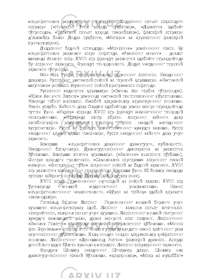 маърифатчилик реализмининг тара ққ иёти. Дидронинг санъат со ҳ асидаги асарлари («Никоҳсиз ўғ ил ҳа қ ида су ҳ батлар», «Драматик адабиёт т ўғ рисида», «Тасвирий санъат ҳ а қ ида тажрибалар»), фалсафий асарлари д’Аламбер билан Дидро суҳбати», «Материя ва ҳ аракатнинг фалсафий принциплари»). Дидронинг бадиий истеъдоди. «Монахиня» романининг ғ ояси. Бу маърифатчилик реализми асари сифатида. «Рамонинг жияни» - диалог шаклида ёзилган асар. XVIII аср француз реалистик адабиёти тара ққ иётида бу асарнинг аҳамияти. Француз танқидчилиги. Дидро ижодининг тарихий аҳамияти т ўғ рисида. Жан-Жак Руссо - сентиментализм оқимининг асосчиси. Ижодининг даврлари. Руссонинг ижтимоий-сиёсий ва тарихий қ арашлари. «Ижтимоий шартнома» рисоласи ёзувчининг сиёсий программаси сифатида. Руссонинг педагогик қ арашлари («Эмиль ёки тарбия т ўғ рисида»). «Юлия ёки янги Элоиза» романида ижтимоий тенгсизликнинг к ў рсатилиши. Романда табиат масаласи. Ижобий қ а ҳ рамонлар характерининг очилиши. Роман услуби. Кейинги давр Оврупо адабиётида роман жанри тара ққ иётида тутган ўрни. «И қ рор» асарида XVIII аср француз жамиятининг танқидий тасвирланиши. «И қ рор»да автор образи. Асарнинг кейинги давр автобиографик романларига таъсири. Руссо ижодий методининг хусусиятлари. Руссо ва француз романтизмининг вужудга келиши. Руссо ижодининг қ арама- қ арши томонлари. Руссо ижодининг кейинги давр учун а ҳ амияти. Бомарше - маърифатчилик даврининг драматурги, публицисти. Ижодининг бос қ ичлари. Драматургиясининг демократик ва реалистик й ў налиши. Бомарше эстетик қ арашлари. («Евгения» пьесасига сў з боши). Фигаро ҳа қ идаги трилогияси. «Севилиялик сартарош» асарининг ғ оявий мазмуни. «Фигаронинг т ў йи» асарининг сиёсий ва бадиий аҳамияти. XVIII аср реалистик комедиянинг тараққиётида Бомарше ўрни. 90-йиллар ижодида ғ уссали кайфиятнинг пайдо бўлиши («Жинояткор она»). XVIII асрда Германиянинг иқтисодий ва сиёсий а ҳ воли. XVIII аср ўрталарида миллий маданиятнинг ривожланиши. Немис маърифатчилигининг чекланганлиги. «Б ў рон ва тазйиқ» адабий ҳ аракати намояндалари. Готхольд Эфраим Лессинг - Германиянинг миллий бирлиги учун курашган маърифатпарвар адиб. Лессинг - халқчил санъат эстетикаси назариётчиси, халқчил санъат учун курашчи. Лессингнинг миллий театрнинг вужудга келишидаги роли, драма жанрига асос солувчи. Лессингнинг «Эмилия Галотти» пьесасида ижтимоий конфликтнинг қў йилиши. «Минна фон Барнхельм» асарида етти йиллик уруш давридаги немис ҳ аётининг реал картинасининг к ў рсатилиши. Хал қ ичидан чи ққ ан қ а ҳ рамонлар қ иёфасининг очилиши. Лессингнинг «Донишманд Натан» фалсафий драмаси. Асарда диний эъти қ одга бўлган эркинлик масаласи. Лессинг асарларининг а ҳ амияти. Фридрих Шиллер ижодининг Штюрмер даври. Шиллер илк драматургиясининг ғ оявий й ў налиши. « қ аро қ чилар», «Макр ва му ҳа ббат» 