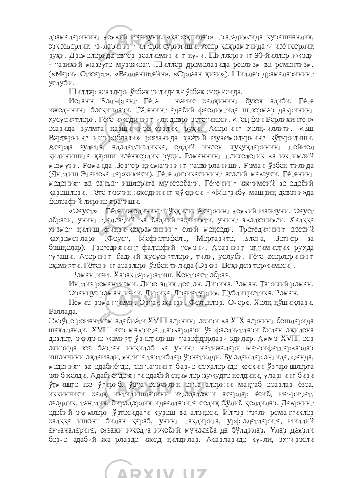 драмаларининг ғ оявий мазмуни. « қа ро қ чилар» трагедиясида курашчанлик, эрксеварлик ғ ояларининг илгари сурилиши. Асар қаҳ рамонидаги исёнкорлик ру ҳ и. Драмаларида автор реализмининг кучи. Шиллернинг 90-йиллар ижоди - тарихий мавзуга мурожаат. Шиллер драмаларида реализм ва романтизм. («Мария Стюарт», «Валленштейн», «Орлеан қ изи»). Шиллер драмаларининг услуби. Шиллер асарлари ўзбек тилида ва ўзбек са ҳ насида. Иоганн Вольфганг Гёте - немис хал қ ининг буюк адиби. Гёте ижодининг бос қ ичлари. Гётенинг адабий фаолиятида штюрмер даврининг хусусиятлари. Гёте ижодининг илк даври эстетикаси. «Гец фон Берлихинген» асарида зулмга қ арши исёнкорлик ру ҳ и. Асарнинг хал қ чиллиги. «Ёш Вертернинг изтироблари» романида ҳ аётий муаммоларнинг к ў тарилиши. Асарда зулмга, адолатсизликка, оддий инсон ҳ у қ у қ ларининг поймол қ илинишига қ арши исёнкорлик ру ҳ и. Романнинг психологик ва ижтимоий мазмуни. Романда Вертер қ исматининг тасвирланиши. Роман ўзбек тилида (Янглиш Эгамова таржимаси). Гёте лирикасининг асосий мавзуси. Гётенинг маданият ва санъат ишларига муносабати. Гётенинг ижтимоий ва адабий қ арашлари. Гёте поэтик ижодининг ч ўққ иси - «Ма ғ рибу машри қ девони»да фалсафий лирика яратиши. «Фауст» - Гёте ижодининг ч ўққи си. Асарнинг ғ оявий мазмуни. Фауст образи, унинг фалсафий ва бадиий а ҳ амияти, унинг эволюцияси. Хал ққ а хизмат қ илиш фикри- қ а ҳ рамоннинг олий ма қ сади. Трагедиянинг асосий қ а ҳ рамонлари (Фауст, Мефистофель, Маргарита, Елена, Вагнер ва бош қ алар). Трагедиянинг фалсафий томони. Асарнинг оптимистик ру ҳ да тугаши. Асарнинг бадиий хусусиятлари, тили, услуби. Гёте асарларининг а ҳ амияти. Гётенинг асарлари ўзбек тилида (Эркин Во ҳ идов таржимаси). Романтизм. Характер яратиш. Контраст образ. Инглиз романтизми. Лиро-эпик достон. Лирика. Роман. Тарихий роман. Француз романтизми. Лирика. Драматургия. Публи ци стика. Роман. Немис романтизми. Эр так жанри. Фольклор. Очерк. Халқ қўшиқлари. Баллада. Овр ў по романтизм адабиёти XVIII асрнинг охири ва XIX асрнинг бошларида шаклланди. XVIII аср маърифатпарварлари ўз фаолиятлари билан о қ илона давлат, о қ илона жамият ў рнатилиши тарафдорлари эдилар. Аммо XVIII аср охирида юз берган ин қ илоб ва унинг натижалари маърифатпарварлар ишончини о қ ламади, янгича тартиблар ў рнатилди. Бу одамлар онгида, фанда, маданият ва адабиётда, санъатнинг барча со ҳ аларида кескин ў з гаришларга олиб келди. Адабиётда янги адабий о қ имлар вужудга келдики, уларнинг бири ў тмишга юз ўг ириб, ў рта асрчилик анъа на ларини ма қ таб асарлар ёзса, иккинчиси хал қ интилишларини ифодаловчи асарлар ёзиб, маърифат, озодлик, тенглик, биродорлик идеалларига соди қ б ў либ қ олдилар. Даврнинг адабий оқимлари ў рта сидаги кураш ва ало қ аси. Ил ғ ор ғ ояли романтиклар хал ққ а ишонч билан қ араб, унинг та қ дирига, урф-одатларига, миллий анъаналарига, о ғ заки ижодга ижобий муносабатда б ў лдилар. Улар деярли барча адабий жанрларда ижод қ илдилар. Асарларида кучли, э ҳ тиросли 