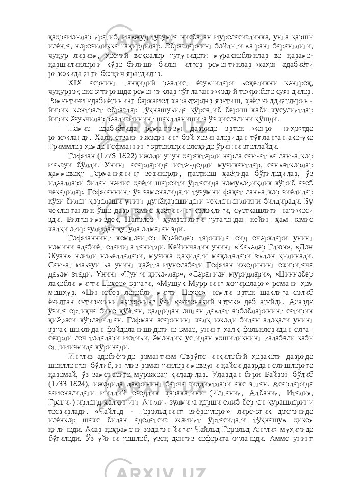 қ а ҳ рамонлар яратиб, мавжуд тузумга нисбатан муросасизликка, унга қ арши исёнга, норозиликка ча қ ирдилар. Образларнинг бойлиги ва ранг-баранглиги, чу қ ур лиризм, ҳ аётий во қ еалар тугунидаги мураккабликлар ва қ арама- қ аршиликларни к ў ра билиши билан ил ғ ор романтиклар жа ҳ он адабиёти ривожида янги бос қ ич яратдилар. XIX асрнинг тан қ идий реалист ёзувчилари во қ еликни кенгро қ , чу қ урро қ акс эттиришда романтиклар т ўп лаган ижодий тажрибага суяндилар. Романтизм адабиётининг баркамол характерлар яратиш, ҳ аёт зиддиятларини йирик контраст образлар т ўқ нашувида к ў рсатиб бериш каби хусусиятлар йирик ёзувчилар реализмининг шаклланишига ў з ҳ иссасини қў шди. Немис адабиётида романтизм даврида эртак жанри ни ҳ оятда ривожланди. Хал қ о ғ заки ижодининг бой хазиналаридан т ў планган ака-ука Гриммлар ҳ амда Гофманнинг эртаклари ало ҳ ида ў ринни эгаллайди. Гофман (1776-1822) ижоди учун характерли нарса санъат ва санъаткор мавзуи б ў лди. Унинг асарларида истеъдодли музикантлар, санъаткорлар ҳ аммава қ т Германиянинг зерикарли, пасткаш ҳ аётида б ўғ иладилар, ў з идеаллари билан немис ҳ аёти шароити ў рта сида номувофи қ лик к ў риб азоб чекадилар. Гофманнинг ў з замонасидаги тузумни фа қ ат санъаткор зиёлилар кў з и билан қ оралаши унинг дунё қ арашидаги чекланганликни билдиради. Бу чекланганлик ў ша давр немис ҳа ётининг қ оло қ лиги, сусткашлиги натижаси эди. Билганимиздек, Наполеон ҳ умронлиги тугагандан кейин ҳ ам немис хал қ и о ғ ир зулмдан қ утула олмаган эди. Гофманнинг композитор Крейслер тарихига оид очерклари унинг номини адабиёт оламига танитди. Кейинчалик унинг «Кавелер Глюк», «Дон Жуан» номли новеллалари, музика ҳ а қ идаги ма қ олалари эълон қ илинади. Санъат мавзуи ва унинг ҳ аётга муносабати Гофман ижодининг охиригача давом этади. Унинг «Тунги ҳ икоялар», «Серапион муридлари», «Циннобер ла қ абли митти Цахес» эртаги, «Мушук Муррнинг хотиралари» романи ҳ ам маш ҳ ур. «Циннобер ла қ абли митти Цахес» номли эртак шаклига солиб ёзилган сатирасини авторнинг ў з и «замонавий эртак» деб атайди. Асарда ў з ига орти қ ча бино қў йган, ҳ аддидан ошган давлат арбобларининг сатирик қ иёфаси к ў рсатилган. Гофман асарининг хал қ ижоди билан ало қ аси унинг эртак шаклидан фойдаланишидагина эмас, унинг хал қ фольклоридан олган се ҳ рли соч толалари мотиви, ёмонлик устидан яхшиликнинг ғ алабаси каби оптимизмида к ў ринади. Инглиз адабиётида романтизм Овр ў по ин қ илобий ҳ аракати даврида шаклланган б ў либ, инглиз романтиклари мавзуни қ айси даврдан олишларига қ арамай, ў з замонасига мурожаат қ иладилар. Улардан бири Байрон б ў либ (1788-1824), ижодида даврининг барча зиддиятлари акс этган. Асарларида замонасидаги миллий озодлик ҳ аракатини (Испания, Албания, Италия, Греция) ирланд хал қ ининг Англия зулмига қ арши олиб борган курашларини тасвирлади. «Чайльд - Гарольднинг зиёратлари» лиро-эпик достонида исёнкор шахс билан адолатсиз жамият ў рта сидаги т ўқ нашув ҳ икоя қ илинади. Асар қаҳ рамони зодагон йигит Чайльд Гарольд Англия му ҳ итида б ўғил ади. Ўз уйини ташлаб, узо қ денгиз сафарига отланади. Аммо унинг 