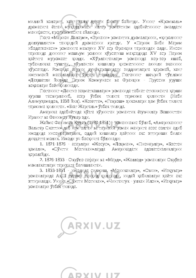 миллий колорит, кенг хал қ лу ғ ати билан бойитди. Унинг «Кромвель» драмасига ёзган му қ аддимаси илғор романтизм адабиётининг амалдаги манифести, программасига айланди. Гюго «Марион Делорм», «Эрнани» романтик драмаларини, « қ иролнинг дилхушлиги» тан қ идий драмасини яратди. У «Париж Биби Марям ибодатхонаси» романига мавзуни XV аср Франция тарихидан олди. Инсон тарихида диннинг машъум ролини кўрсатиш ма қ садида XV аср Париж ҳаётига мурожаат қ илди. «Х ў рланганлар» романида хор-зор яшаб, тубанликка тушган, хўрланган кишилар қисматининг аянчли эканини кўрсатади. Романда ёзувчи дунё қ арашидаги зиддиятларга қ арамай, кенг ижтимоий масалаларни ў рта га ташлади. Гюгонинг шеърий т ў плами «Да ҳ шатли йил»да Париж Коммунаси ва Франция - Пруссия уруши во қ еалари баён қилинади. Гюгонинг «Денгиз заҳматкашлари» романида табиат стихиясига қ арши кураш тасвирланиб, асар ў збек тилига таржима қилинган (Наби Алиму ҳ амедов, 1938 йил). «Козетта», «Гаврош» ҳ икоялари ҳ ам ў збек тилига таржима қилинган. «Бюг Жаргаль» ўзбек тилида. Америка адабиётида кўзга кўринган романтик ёзувчилар Вашингтон Ирвинг ва Фенимор Купер эди. Жеймс Фенимор Купер (1789-1851) - романнавис б ў либ, «Американинг Вальтер Скотти» деб ном олган ва тарихий роман жанрига асос солган адиб ижодида инсонпарварлик, оддий кишилар ҳаётини акс эттириши билан ди ққ атга молик. Ижоди уч бос қ ичга бўлинади: 1. 1821-1826 - асарлари «Жосус», «Лоцман», «Пионерлар», «Бостон қ амали», «С ў нгги Могикан»ларда Америкадаги адолатсизликларни қоралайди. 2. 1826-1833 - Овр ў по сафари ва «Мард», «Жаллод» романлари Оврўпо мамлакатлари тарихига бағишланган. 3. 1833-1851 - ижодида силжиш. «Моникенлар», «Овчи», «Из қ увар» романларида А қ Ш тузуми тан қ ид қилинади, индей қ абилалари ҳаёти акс эттирилади. Унинг «Сўнгги Могикан», «Чингачгук - улкан Илон», «Изқувар» романлари ўзбек тилида. 