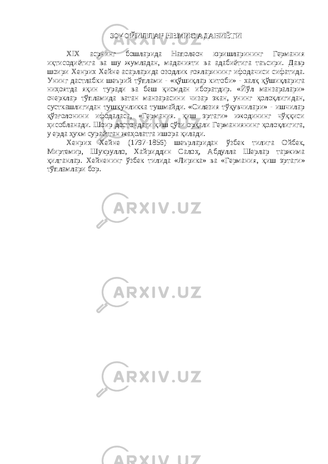 30-40 ЙИЛЛАР НЕМИС АДАБИЁТИ XIX асрнинг бошларида Наполеон юришларининг Германия иқтисодиётига ва шу жумладан, маданияти ва адабиётига таъсири. Давр шоири Хенрих Хейне асарларида озодлик ғ ояларининг ифодачиси сифатида. Унинг дастлабки шеърий т ў плами - « қў ши қ лар китоби» - хал қ қў шиқларига ни ҳ оятда я қ ин туради ва беш қ исмдан иборатдир. «Йўл манзаралари» очерклар тўпламида ватан манзарасини чизар экан, унинг қолоқлигидан, сусткашлигидан тушкунликка тушмайди. «Силезия тўқувчилари» - ишчилар қ ў зғ олонини ифодаласа, «Германия. қиш эртаги» ижодининг чўққиси ҳисобланади. Шоир достондаги қиш сўзи ор қ али Германиянинг қолоқлигига, у ерда ҳ укм сураётган жа ҳ олатга ишора қ илади. Хенрих Хейне (1797-1856) шеърларидан ў збек тилига Ойбек, Миртемир, Шукрулло, Хайриддин Сало ҳ , Абдулла Шерлар таржима қилганлар. Хейненинг ў збек тилида «Лирика» ва «Германия, қ иш эртаги» т ў пламлари бор. 