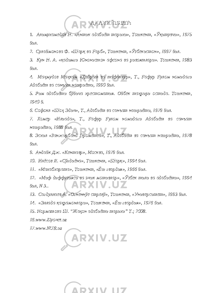 АДАБИЁТЛАР: 1 . Алимухамедов Н. «Антик адабиёт тарихи», Тошкент, « Ўқитувчи », 1975 йил. 2. Сулаймонова Ф. «Шарқ ва Fарб», Тошкент, « Ўзбек истон», 1997 йил. 3. Кун Н. А. «қадимги Юнонистон афсона ва ривоятлари». Тошкент, 1983 йил. 4. Маҳмудов Ма ҳ кам « Ҳ айрат ва тафаккур», Т., Fафур Fулом номидаги Адабиёт ва санъат нашриёти, 1990 йил. 5. Рим адабиёти бўйича хрестоматия. Ойбек та ҳ рири остида. Тошкент, 1940 й. 6. Софокл «Шо ҳ Эдип», Т., Адабиёт ва санъат нашриёти, 1979 йил. 7. Хомер «Илиада», Т., Fафур Fулом номидаги Адабиёт ва санъат нашриёти, 1988 йил. 8. Эсхил «Занжирбанд Прометей», Т., Адабиёт ва санъат нашриёти, 1978 йил. 9. Андайк Дж. «Кентавр», Москва, 1979 йил. 10. Илёсов Я. «С ўғ диёна», Тошкент, «Шар қ », 1994 йил. 11. «Махабхарата», Тошкент, «Ёш гвардия», 1966 йил. 12. «Миф диффузияси ва эпик мотивлар», «Ўзбек тили ва адабиёти», 1994 йил, N 3.. 13. Сагдуллаев А. «Огненнўе стрелў», Тошкент, «Университет», 1993 йил. 14. «Эллада қаҳрамонлари», Тошкент, «Ёш гвардия», 1976 йил. 15. Норматова Ш. “Жаҳон адабиёти тарихи” Т.; 2008. 16.www.Ziyonet.uz 17.www.NUR.uz 