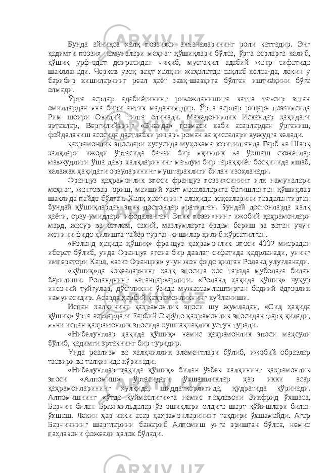 Бунда айниқса хал қ поэзияси анъаналарининг роли каттадир. Энг қ адимги поэзия намуналари ме ҳ нат қў ши қ лари бўлса, ўрта асрларга келиб, қўши қ урф-одат доирасидан чиқиб, мустақил адабий жанр сифатида шаклланади. Черков узо қ ва қ т хал қ ни жаҳолатда сақлаб келса-да, лекин у барибир кишиларнинг реал ҳаёт зав қ -шав қ ига б ў лган иштиёқини б ўғ а олмади. Ўрта асрлар адабиётининг ривожланишига катта таъсир этган омиллардан яна бири антик маданиятдир. Ўрта асрлар рицарь поэзиясида Рим шоири Овидий тилга олинади. Македониялик Искандар ҳақидаги эртаклар, Вергилийнинг «Энеида» поэмаси каби асарлардан ў рганиш, фойдаланиш асосида дастлабки рицарь роман ва қиссалари вужудга келади. қаҳ рамонлик эпослари хусусида му ҳ окама юритилганда Fарб ва Шар қ хал қ лари ижоди ўртасида баъзи бир я қ инлик ва ў хшаш сюжетлар мавжудлиги ў ша давр хал қ ларининг маълум бир тара ққ иёт босқичида яшаб, келажак ҳ ақидаги орзуларининг муштараклиги билан изоҳланади. Француз қ а ҳ рамонлик эпоси француз поэзиясининг илк намуналари меҳнат, жанговар юриш, маиший ҳ аёт масалаларига ба ғ ишланган қў ши қ лар шаклида пайдо бўлган. Хал қ ҳаётининг ало ҳ ида во қ еаларини гавдалантирган бундай қў ши қ лардан эпик достонлар яратилган. Бундай достонларда хал қ ҳ аёти, орзу-умидлари ифодаланган. Эпик поэзиянинг ижобий қ а ҳ рамонлари мард, жасур ва соғлом, сахий, мазлумларга ёрдам бериш ва ватан учун жонини фидо қилишга тайёр турган кишилар қ илиб к ў рсатилган. «Роланд ҳақида қў ши қ » француз қ а ҳ рамонлик эпоси 4002 мисрадан иборат б ў либ, унда Француя ягона бир давлат сифатида қадрланади, унинг императори Карл, «азиз Франция» учун жон фидо қилган Роланд улу ғ ланади. «қўшиқ»да во қ еаларнинг хал қ эпосига хос тарзда муболаға билан берилиши. Роланднинг ватанпарварлиги. «Роланд ҳ а қ ида қў ши қ » чу қ ур инсоний туй ғ улар, д ў стликни ў з ида мужассамлаштирган бадиий ёдгорлик намунасидир. Асарда ҳарбий қаҳрамонликнинг куйланиши. Испан хал қ ининг қа ҳ рамонлик эпоси шу жумладан, «Сид ҳа қ ида қўшиқ» ўрта асрлардаги Fарбий Оврўпо қа ҳ рамонлик эпосидан фар қ қ илади, яъни испан қ а ҳ рамонлик эпосида хушчақчақлик устун туради. «Нибелунглар ҳ а қ ида қў ши қ » немис қ а ҳ рамонлик эпоси ма ҳ сули б ў либ, қ адимги эртакнинг бир туридир. Унда реализм ва хал қ чиллик элементлари б ў либ, ижобий образлар тасвири ва тал қ инида к ў ринади. «Нибелунглар ҳ а қ ида қў ши қ » билан ўзбек хал қ ининг қа ҳ рамонлик эпоси «Алпомиш» ў рта сидаги ў хшашликлар ҳ ар икки асар қ а ҳ рамонларининг хулқида, шиддаткорлигида, қ удратида к ў ринади. Алпомишнинг «ўтда куймаслиги»га немис па ҳ лавони Зикфрид ў хшаса, Барчин билан Брюнхильдалар ў з ошиқлари олдига шарт қў йишлари билан ў хшаш. Лекин ҳар икки асар қа ҳ рамонларининг та қ дири ўхшамайди. Агар Барчиннинг шартларини бажариб Алпомиш унга эришган бўлса, немис па ҳ лавони фожеали ҳалок б ў лади. 