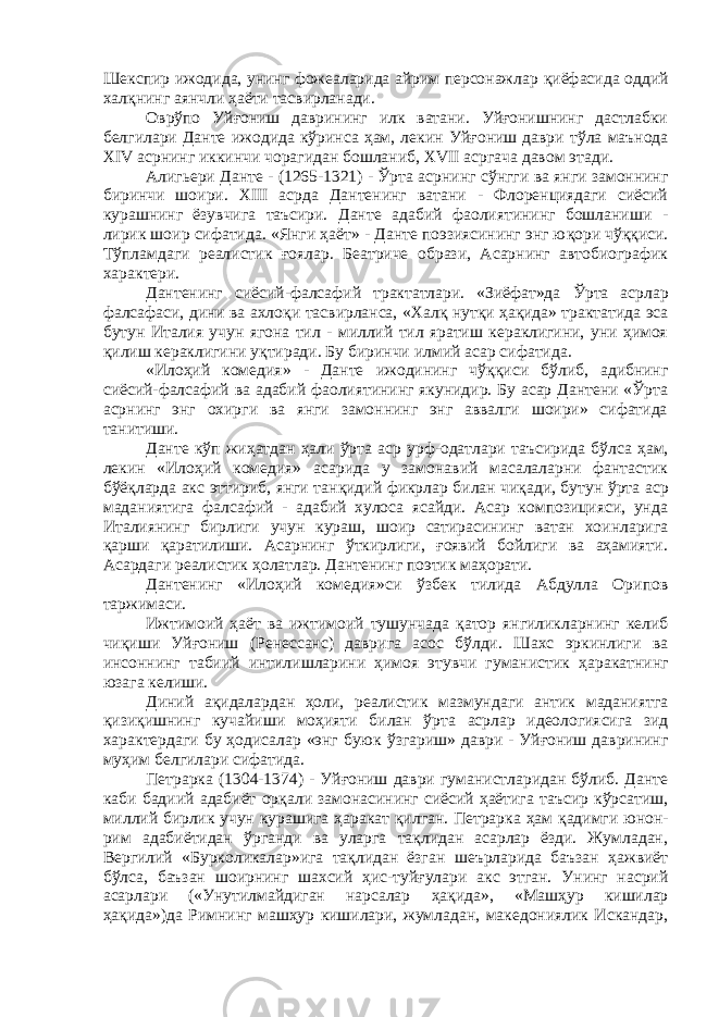 Шекспир ижодида, унинг фожеаларида айрим персонажлар қ иёфасида оддий хал қ нинг аянчли ҳ аёти тасвирланади. Овр ў по Уй ғ ониш даврининг илк ватани. Уйғонишнинг дастлабки белгилари Данте ижодида кўринса ҳам, лекин Уй ғ ониш даври т ў ла маънода XIV асрнинг иккинчи чорагидан бошланиб, XVII асргача давом этади. Алигьери Данте - (1265-1321) - Ўрта асрнинг с ў нгги ва янги замоннинг биринчи шоири. XIII асрда Дантенинг ватани - Флоренциядаги сиёсий курашнинг ёзувчига таъсири. Данте адабий фаолиятининг бошланиши - лирик шоир сифатида. «Янги ҳ аёт» - Данте поэзиясининг энг ю қ ори чўққиси. Тўпламдаги реалистик ғ оялар. Беатриче образи, Асарнинг автобиографик характери. Дантенинг сиёсий-фалсафий трактатлари. «Зиёфат»да Ўрта асрлар фалсафаси, дини ва ахло қ и тасвирланса, «Хал қ нут қ и ҳ а қ ида» трактатида эса бутун Италия учун ягона тил - миллий тил яратиш кераклигини, уни ҳимоя қилиш кераклигини уқтиради. Бу биринчи илмий асар сифатида. «Илоҳий комедия» - Данте ижодининг ч ўққ иси б ў либ, адибнинг сиёсий-фалсафий ва адабий фаолиятининг якунидир. Бу асар Дантени «Ўрта асрнинг энг охирги ва янги замоннинг энг аввалги шоири» сифатида танитиши. Данте кўп жи ҳ атдан ҳали ў рта аср урф-одатлари таъсирида б ў лса ҳам, лекин «Илоҳий комедия» асарида у замонавий масалаларни фантастик бўёқларда акс эттириб, янги тан қ идий фикрлар билан чиқади, бутун ў рта аср маданиятига фалсафий - адабий хулоса ясайди. Асар композицияси, унда Италиянинг бирлиги учун кураш, шоир сатирасининг ватан хоинларига қ арши қаратилиши. Асарнинг ўткирлиги, ғоявий бойлиги ва аҳамияти. Асардаги реалистик ҳ олатлар. Дантенинг поэтик ма ҳ орати. Дантенинг «Ило ҳ ий комедия»си ў збек тилида Абдулла Орипов таржимаси. Ижтимоий ҳаёт ва ижтимоий тушунчада қ атор янгиликларнинг келиб чи қ иши Уйғониш (Ренессанс) даврига асос бўлди. Шахс эркинлиги ва инсоннинг табиий интилишларини ҳимоя этувчи гуманистик ҳ аракатнинг юзага келиши. Диний а қ идалардан ҳ оли, реалистик мазмундаги антик маданиятга қизи қ ишнинг кучайиши моҳияти билан ў рта асрлар идеологиясига зид характердаги бу ҳ одисалар «энг буюк ў з гариш» даври - Уйғониш даврининг му ҳ им белгилари сифатида. Петрарка (1304-1374) - Уйғониш даври гуманистларидан бўлиб. Данте каби бадиий адабиёт ор қ али замонасининг сиёсий ҳаётига таъсир кўрсатиш, миллий бирлик учун курашига ҳ аракат қ илган. Петрарка ҳ ам қадимги юнон- рим адабиётидан ўрганди ва уларга тақлидан асарлар ёзди. Жумладан, Вергилий «Бурколикалар»ига тақлидан ёзган шеърларида баъзан ҳажвиёт бўлса, баъзан шоирнинг шахсий ҳ ис-туйғулари акс этган. Унинг насрий асарлари («Унутилмайдиган нарсалар ҳ а қ ида», «Маш ҳ ур кишилар ҳақида»)да Римнинг машҳур кишилари, жумладан, македониялик Искандар, 