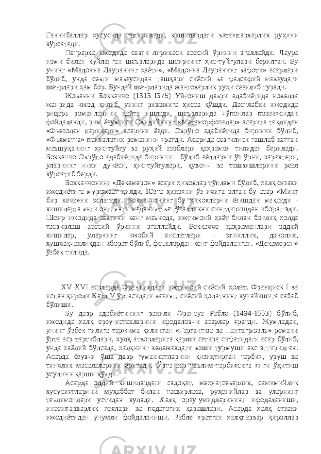 Ганнибаллар хусусида гапирилади, кишилардаги ватанпарварлик ру ҳ ини кўрсатади. Петрарка ижодида севги лирикаси асосий ў ринни эгаллайди. Лаура номи билан куйланган шеърларида шоирнинг ҳ ис-туйғулари берилган. Бу унинг «Мадонна Лауранинг ҳаёти», «Мадонна Лауранинг вафоти» асарлари б ў либ, унда севги мавзусидан таш қ ари сиёсий ва фалсафий мавзудаги шеърлари ҳ ам бор. Бундай шеърларида жанговарлик руҳи сезилиб туради. Жованни Боккаччо (1313-1375) Уй ғ ониш даври адабиётида новелла жанрида ижод қилиб, унинг ривожига ҳисса қў шди. Дастлабки ижодида рицарь романларини қайта ишлади, шеърларида чўпонлар поэзиясидан фойдаланди, рим ёзувчиси Овидийнинг «Метаморфозалар» асарига та қ лидан «Фьезолан парилари» асарини ёзди. Оврўпо адабиётида биринчи бўлиб, «Фьяметта» психологик романини яратди. Асарида севгилиси ташлаб кетган маъшу қ анинг ҳис-туйғу ва руҳий азоблари қаҳрамон тилидан берилади. Боккаччо Овр ў по адабиётида биринчи б ў либ аёлларни ўз ў рни, характери, уларнинг ички дунёси, ҳ ис-туйғулари, қ увонч ва ташвишларини реал кўрсатиб берди. Боккаччонинг «Декамерон» асари ҳикоялар т ў плами б ў либ, хал қ о ғ заки ижодиётига мурожаат қ илди. Юзта ҳикояни ў з ичига олган бу асар «Минг бир кеча»ни эслатади. Боккаччонинг бу ҳикояларни ёзишдан ма қ сади - кишиларга янги онг, янги маданият ва гўзалликни сингдиришдан иборат эди. Шоир ижодида севгини кенг маънода, ижтимоий ҳаёт билан бо ғ ли қ ҳ олда тасвирлаш асосий ў ринни эгаллайди. Боккаччо қ а ҳ рамонлари оддий кишилар, уларнинг ижобий хислатлари - эпчиллик, донолик, хушчақчакликдан иборат б ў либ, фоьклордан кенг фойдаланган. «Декамерон» ўзбек тилида. XV-XVI асрларда Франциядаги ижтимоий-сиёсий ҳ олат. Франциск I ва испан қироли Карл V ў рта сидаги вазият, сиёсий ҳолатнинг кучайишига сабаб бўлиши. Бу давр адабиётининг вакили Франсуа Рабле (1494-1553) б ў либ, ижодида халқ орзу-истакларини ифодаловчи асарлар яратди. Жумладан, унинг ў збек тилига таржима қилинган «Гаргантюа ва Пантагрюэль» романи ўрта аср тартиблари, хул қ -атворларига қ арши сатира сифатидаги асар б ў либ, унда хаёлий б ў лсада, халқнинг келажакдаги яхши турмуши акс эттирилган. Асарда ёзувчи ўша давр гуманистларини қ изи қ тирган тарбия, уруш ва тинчлик масалаларини ёритади. Ўрта аср таълим-тарбиясига янги ўқитиш усулини қ арши қўяди. Асарда оддий кишилардаги садоқат, ме ҳ натсеварлик, самимийлик хусусиятларини му ҳ аббат билан тасвирласа, ру ҳ онийлар ва уларнинг таълимотлари устидан кулади. Халқ орзу-умидларининг ифодаланиши, инсонпарварлик ғ оялари ва педагогик қ арашлари. Асарда халқ оғзаки ижодиётидан унумли фойдаланиши. Рабле яратган халқпарвар қ ироллар 